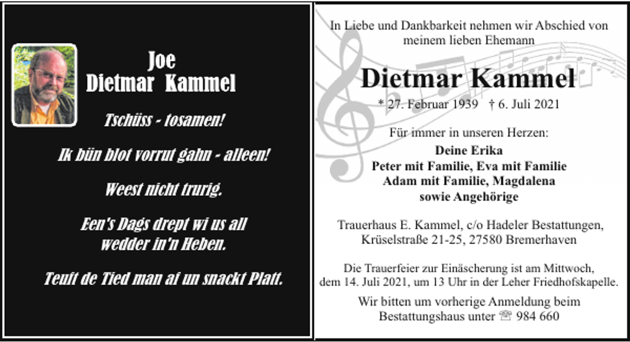 <p>In Liebe und Dankbarkeit nehmen wir Abschied von<br />meinem lieben Ehemann</p><p>Dietmar Kammel<br />Tschüss - tosamen!<br />Ik bün blot vorrut gahn - alleen!<br />Weest nicht trurig.</p><p>* 27. Februar 1939 † 6. Juli 2021</p><p>Für immer in unseren Herzen:<br />Deine Erika<br />Peter mit Familie, Eva mit Familie<br />Adam mit Familie, Magdalena<br />sowie Angehörige</p><p>Een's Dags drept wi us all<br />wedder in'n Heben.</p><p>Trauerhaus E. Kammel, c/o Hadeler Bestattungen,<br />Krüselstraße 21-25, 27580 Bremerhaven</p><p>Teuft de Tied man af un snackt Platt.</p><p>Die Trauerfeier zur Einäscherung ist am Mittwoch,<br />dem 14. Juli 2021, um 13 Uhr in der Leher Friedhofskapelle.</p><p>Wir bitten um vorherige Anmeldung beim<br />Bestattungshaus unter ' 984 660</p>