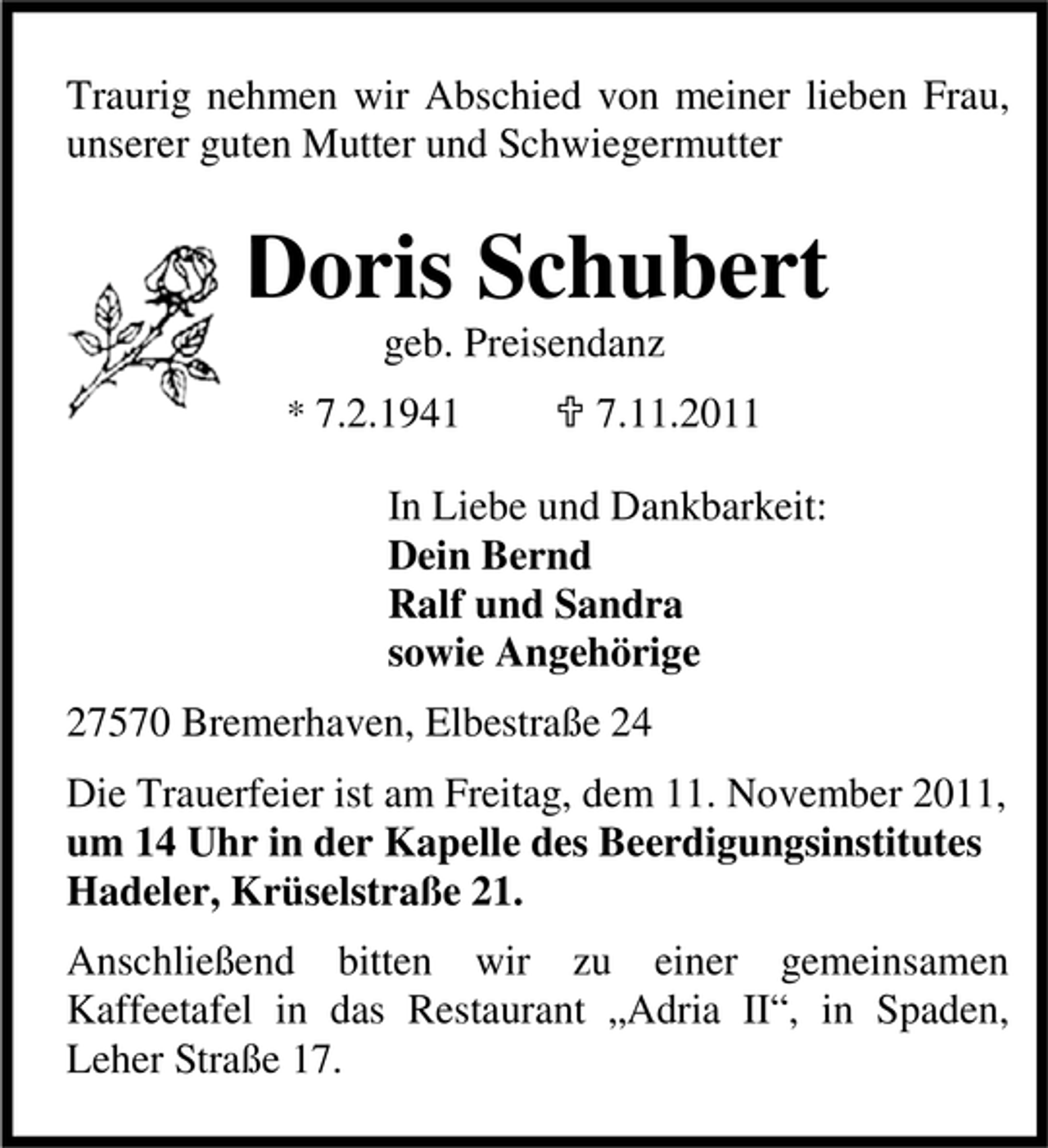 <p>Traurig nehmen wir Abschied von meiner lieben Frau,<br />unserer guten Mutter und Schwiegermutter</p><p>Doris Schubert<br />geb. Preisendanz<br />* 7.2.1941</p><p>7.11.2011</p><p>In Liebe und Dankbarkeit:<br />Dein Bernd<br />Ralf und Sandra<br />sowie Angehörige<br />27570 Bremerhaven, Elbestraße 24<br />Die Trauerfeier ist am Freitag, dem 11. November 2011,<br />um 14 Uhr in der Kapelle des Beerdigungsinstitutes<br />Hadeler, Krüselstraße 21.<br />Anschließend bitten wir zu einer gemeinsamen<br />Kaffeetafel in das Restaurant „Adria II“, in Spaden,<br />Leher Straße 17.</p>