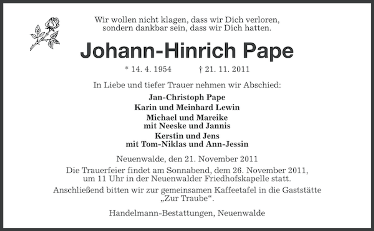 <p>Wir wollen nicht klagen, dass wir Dich verloren,<br />sondern dankbar sein, dass wir Dich hatten.</p><p>Johann-Hinrich Pape<br />* 14. 4. 1954</p><p>† 21. 11. 2011</p><p>In Liebe und tiefer Trauer nehmen wir Abschied:<br />Jan-Christoph Pape<br />Karin und Meinhard Lewin<br />Michael und Mareike<br />mit Neeske und Jannis<br />Kerstin und Jens<br />mit Tom-Niklas und Ann-Jessin<br />Neuenwalde, den 21. November 2011<br />Die Trauerfeier findet am Sonnabend, dem 26. November 2011,<br />um 11 Uhr in der Neuenwalder Friedhofskapelle statt.<br />Anschließend bitten wir zur gemeinsamen Kaffeetafel in die Gaststätte<br />„Zur Traube“.<br />Handelmann-Bestattungen, Neuenwalde</p>