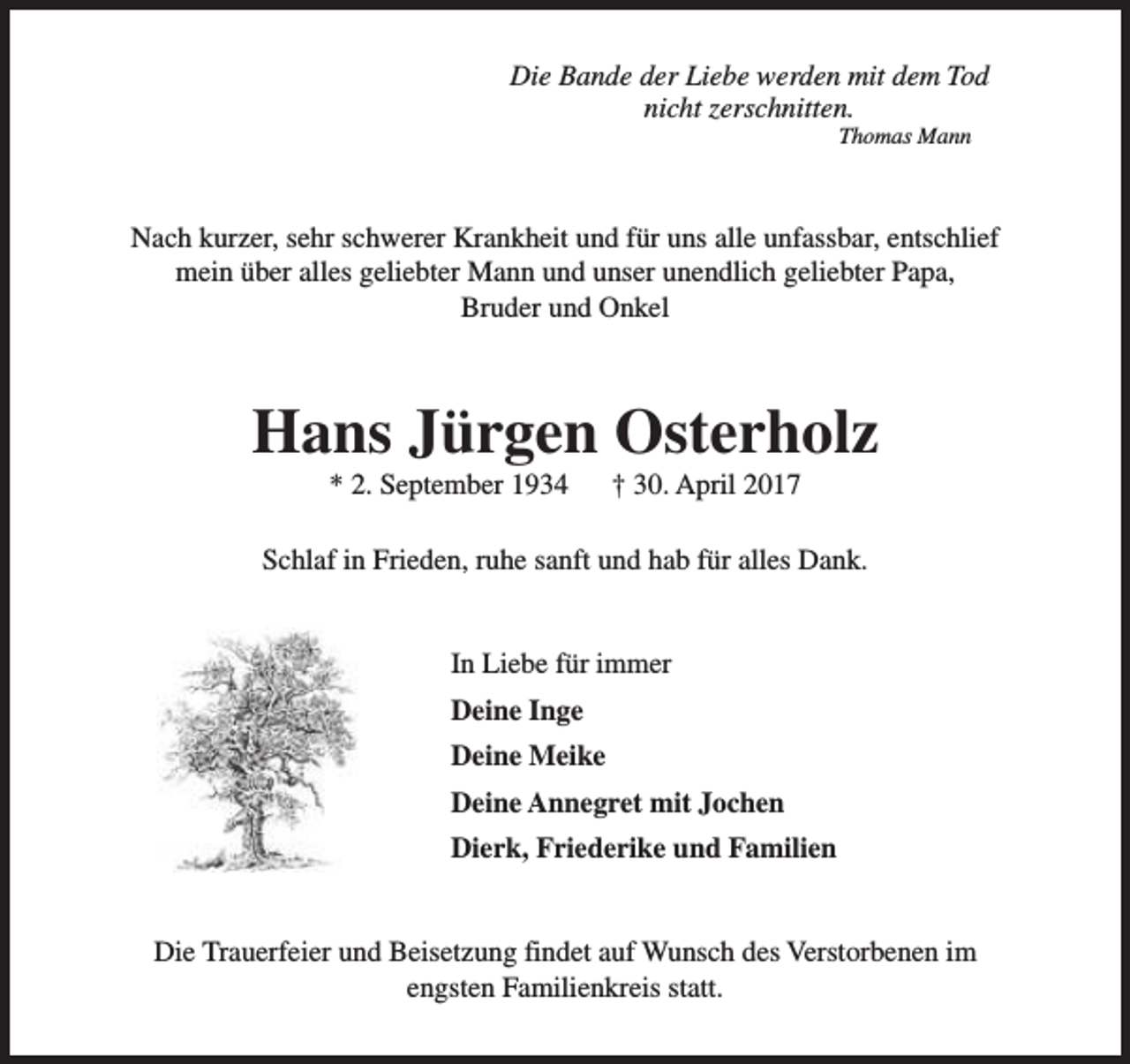 <p>Die Bande der Liebe werden mit dem Tod<br />nicht zerschnitten.<br />Thomas Mann</p><p>Nach kurzer, sehr schwerer Krankheit und für uns alle unfassbar, entschlief<br />mein über alles geliebter Mann und unser unendlich geliebter Papa,<br />Bruder und Onkel</p><p>Hans Jürgen Osterholz<br />* 2. September 1934</p><p>† 30. April 2017</p><p>Schlaf in Frieden, ruhe sanft und hab für alles Dank.<br />In Liebe für immer<br />Deine Inge<br />Deine Meike<br />Deine Annegret mit Jochen<br />Dierk, Friederike und Familien<br />Die Trauerfeier und Beisetzung findet auf Wunsch des Verstorbenen im<br />engsten Familienkreis statt.</p>