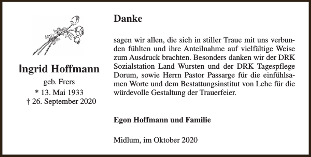 <p>Danke</p><p>Ingrid Hoffmann<br />geb. Frers<br />* 13. Mai 1933<br />† 26. September 2020</p><p>sagen wir allen, die sich in stiller Traue mit uns verbunden fühlten und ihre Anteilnahme auf vielfältige Weise<br />zum Ausdruck brachten. Besonders danken wir der DRK<br />Sozialstation Land Wursten und der DRK Tagespflege<br />Dorum, sowie Herrn Pastor Passarge für die einfühlsamen Worte und dem Bestattungsinstitut von Lehe für die<br />würdevolle Gestaltung der Trauerfeier.<br />Egon Hoffmann und Familie<br />Midlum, im Oktober 2020</p>