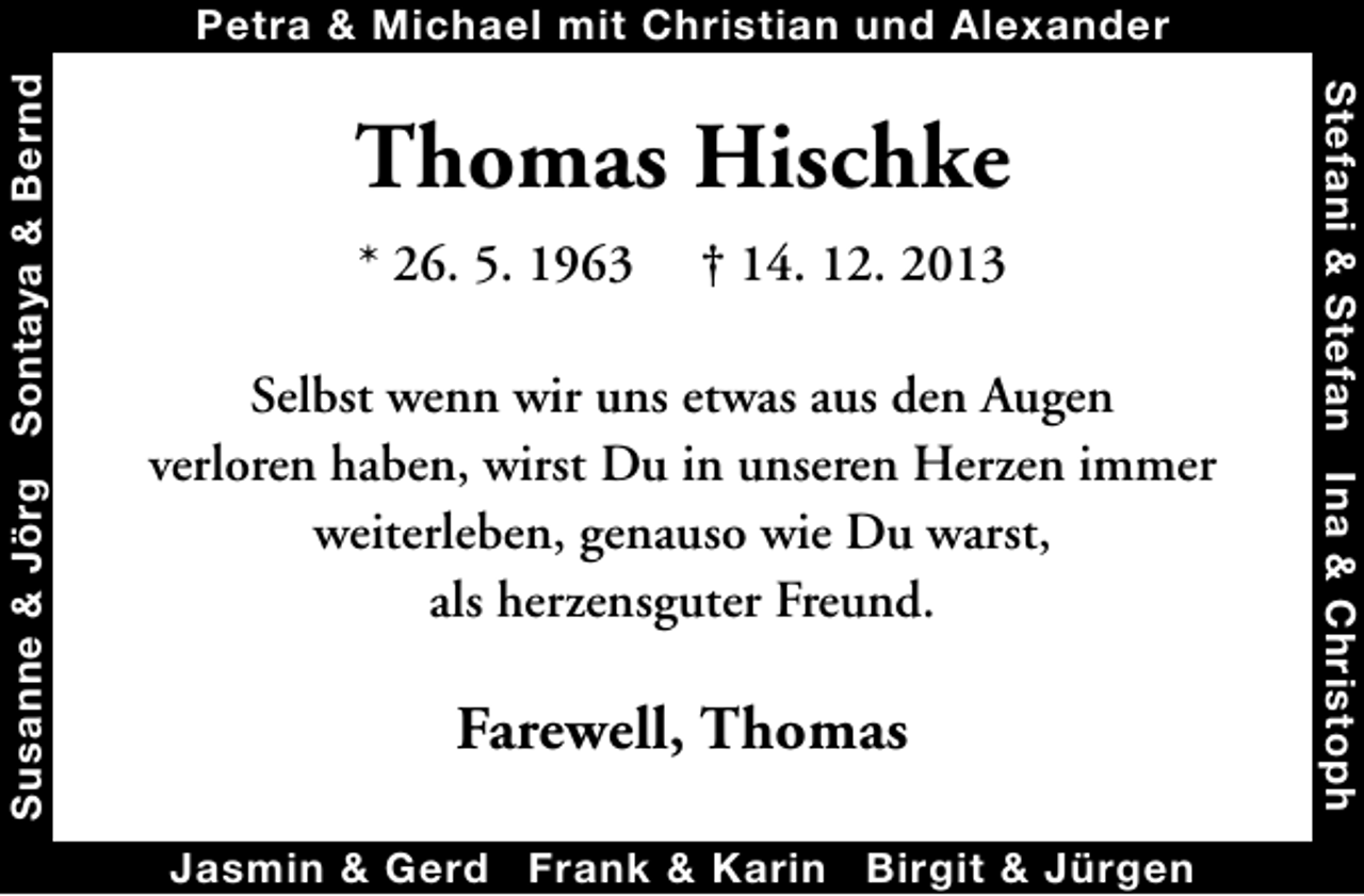<p>Thomas Hischke<br />* 26. 5. 1963</p><p>† 14. 12. 2013</p><p>Selbst wenn wir uns etwas aus den Augen<br />verloren haben, wirst Du in unseren Herzen immer<br />weiterleben, genauso wie Du warst,<br />als herzensguter Freund.</p><p>Farewell, Thomas<br />Jasmin &amp; Gerd Frank &amp; Karin Birgit &amp; Jürgen</p><p>Stefani &amp; Stefan Ina &amp; Christoph</p><p>Susanne &amp; Jörg Sontaya &amp; Bernd</p><p>Petra &amp; Michael mit Christian und Alexander</p>