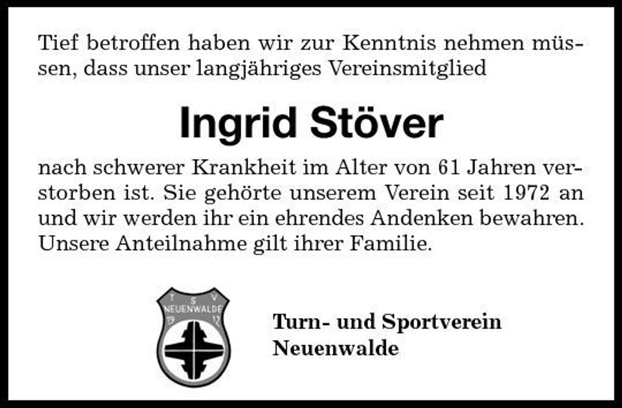 <p>Tief betroffen haben wir zur Kenntnis nehmen müssen, dass unser langjähriges Vereinsmitglied</p><p>Ingrid Stöver<br />nach schwerer Krankheit im Alter von 61 Jahren verstorben ist. Sie gehörte unserem Verein seit 1972 an und wir werden ihr ein ehrendes Andenken bewahren. Unsere Anteilnahme gilt ihrer Familie. Turn- und Sportverein Neuenwalde</p>
