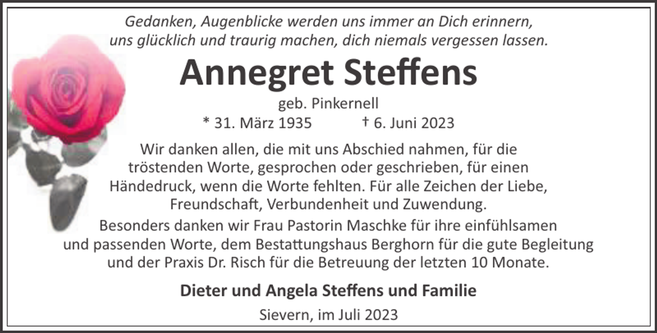 <p>Gedanken, Augenblicke werden uns immer an Dich erinnern,<br />uns glücklich und traurig machen, dich niemals vergessen lassen.</p><p>Annegret Steﬀens<br />geb. Pinkernell<br />* 31. März 1935<br />† 6. Juni 2023<br />Wir danken allen, die mit uns Abschied nahmen, für die<br />tröstenden Worte, gesprochen oder geschrieben, für einen<br />Händedruck, wenn die Worte fehlten. Für alle Zeichen der Liebe,<br />Freundscha!, Verbundenheit und Zuwendung.<br />Besonders danken wir Frau Pastorin Maschke für ihre einfühlsamen<br />und passenden Worte, dem Besta"ungshaus Berghorn für die gute Begleitung<br />und der Praxis Dr. Risch für die Betreuung der letzten 10 Monate.</p><p>Dieter und Angela Steﬀens und Familie<br />Sievern, im Juli 2023</p>
