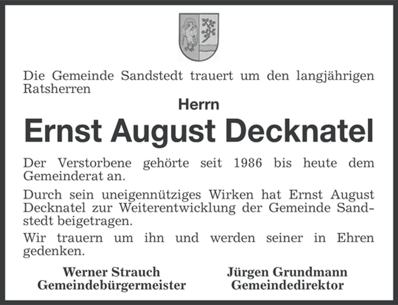 <p>Die Gemeinde Sandstedt trauert um den langjährigen<br />Ratsherren</p><p>Herrn</p><p>Ernst August Decknatel<br />Der Verstorbene gehörte seit 1986 bis heute dem<br />Gemeinderat an.<br />Durch sein uneigennütziges Wirken hat Ernst August<br />Decknatel zur Weiterentwicklung der Gemeinde Sandstedt beigetragen.<br />Wir trauern um ihn und werden seiner in Ehren<br />gedenken.<br />Werner Strauch<br />Gemeindebürgermeister</p><p>Jürgen Grundmann<br />Gemeindedirektor</p>