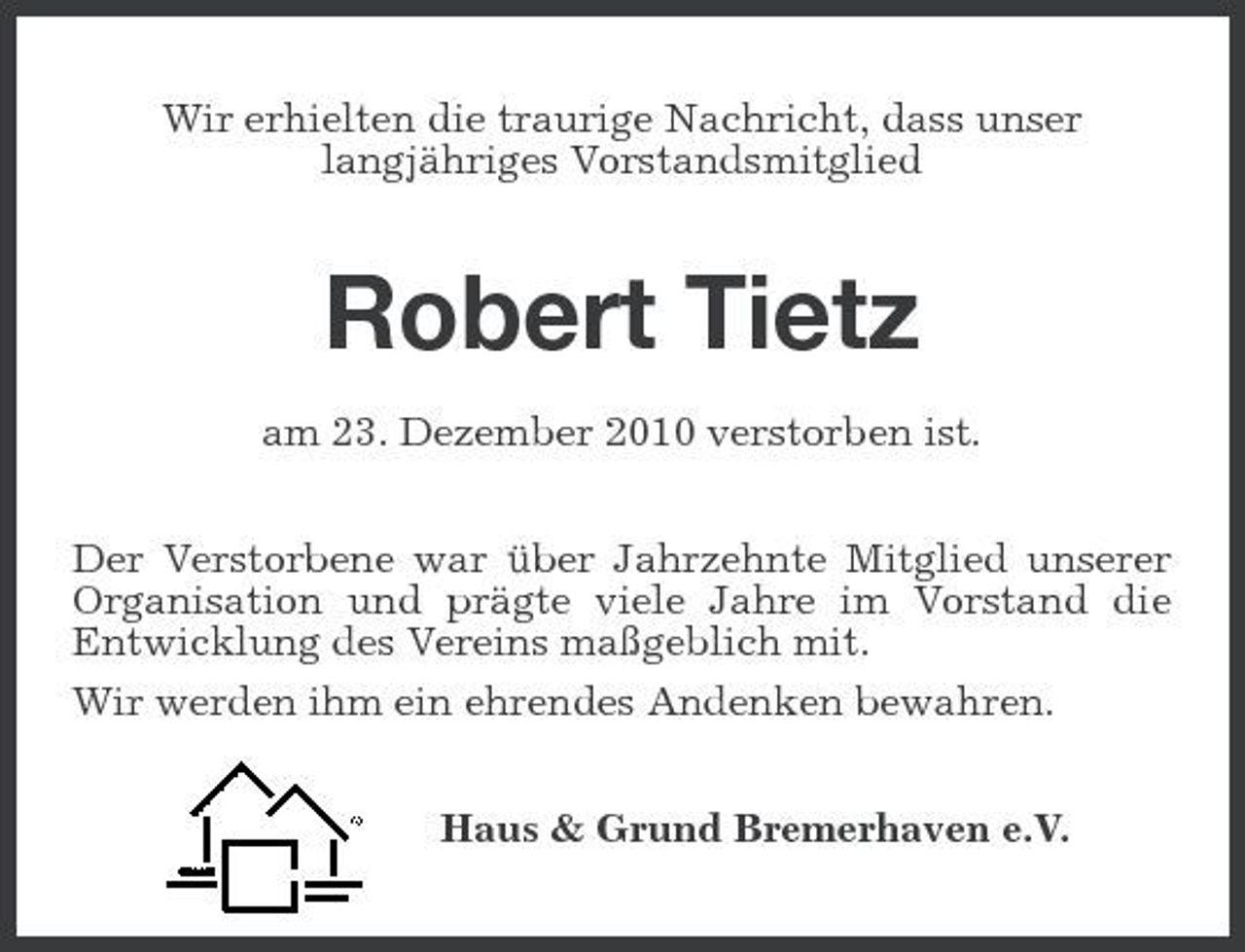 <p>Wir erhielten die traurige Nachricht, dass unser langjähriges Vorstandsmitglied</p><p>Robert Tietz<br />am 23. Dezember 2010 verstorben ist. Der Verstorbene war über Jahrzehnte Mitglied unserer Organisation und prägte viele Jahre im Vorstand die Entwicklung des Vereins maßgeblich mit. Wir werden ihm ein ehrendes Andenken bewahren. Haus &amp; Grund Bremerhaven e.V.</p>