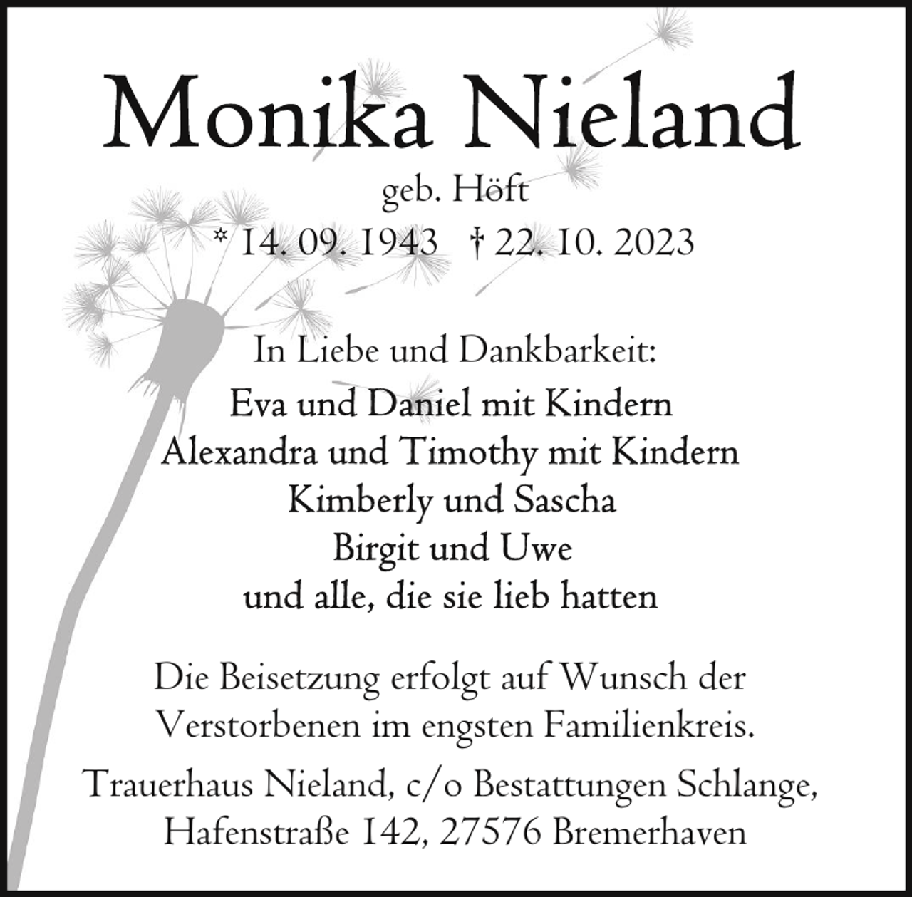 <p>geb. Höft<br />* 14. 09. 1943 † 22. 10. 2023<br />In Liebe und Dankbarkeit:</p><p>Die Beisetzung erfolgt auf Wunsch der<br />Verstorbenen im engsten Familienkreis.<br />Trauerhaus Nieland, c/o Bestattungen Schlange,<br />Hafenstraße 142, 27576 Bremerhaven</p>