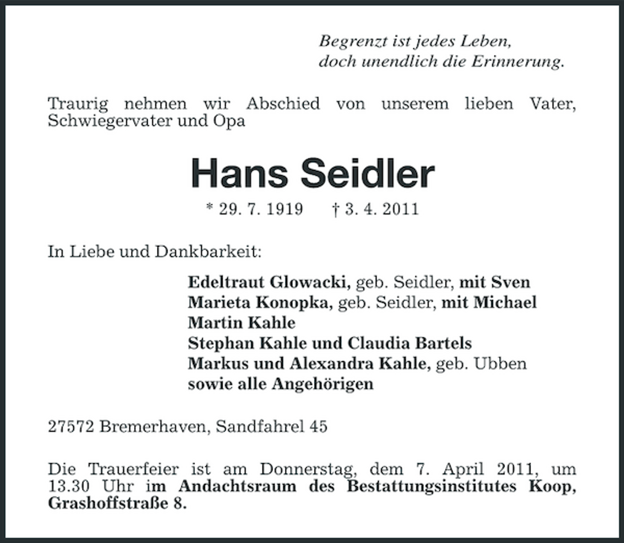 <p>Begrenzt ist jedes Leben, doch unendlich die Erinnerung. Traurig nehmen wir Abschied von unserem lieben Vater, Schwiegervater und Opa</p><p>Hans Seidler<br />* 29. 7. 1919 In Liebe und Dankbarkeit: Edeltraut Glowacki, geb. Seidler, mit Sven Marieta Konopka, geb. Seidler, mit Michael Martin Kahle Stephan Kahle und Claudia Bartels Markus und Alexandra Kahle, geb. Ubben sowie alle Angehörigen 27572 Bremerhaven, Sandfahrel 45 Die Trauerfeier ist am Donnerstag, dem 7. April 2011, um 13.30 Uhr im Andachtsraum des Bestattungsinstitutes Koop, Grashoffstraße 8. † 3. 4. 2011</p>
