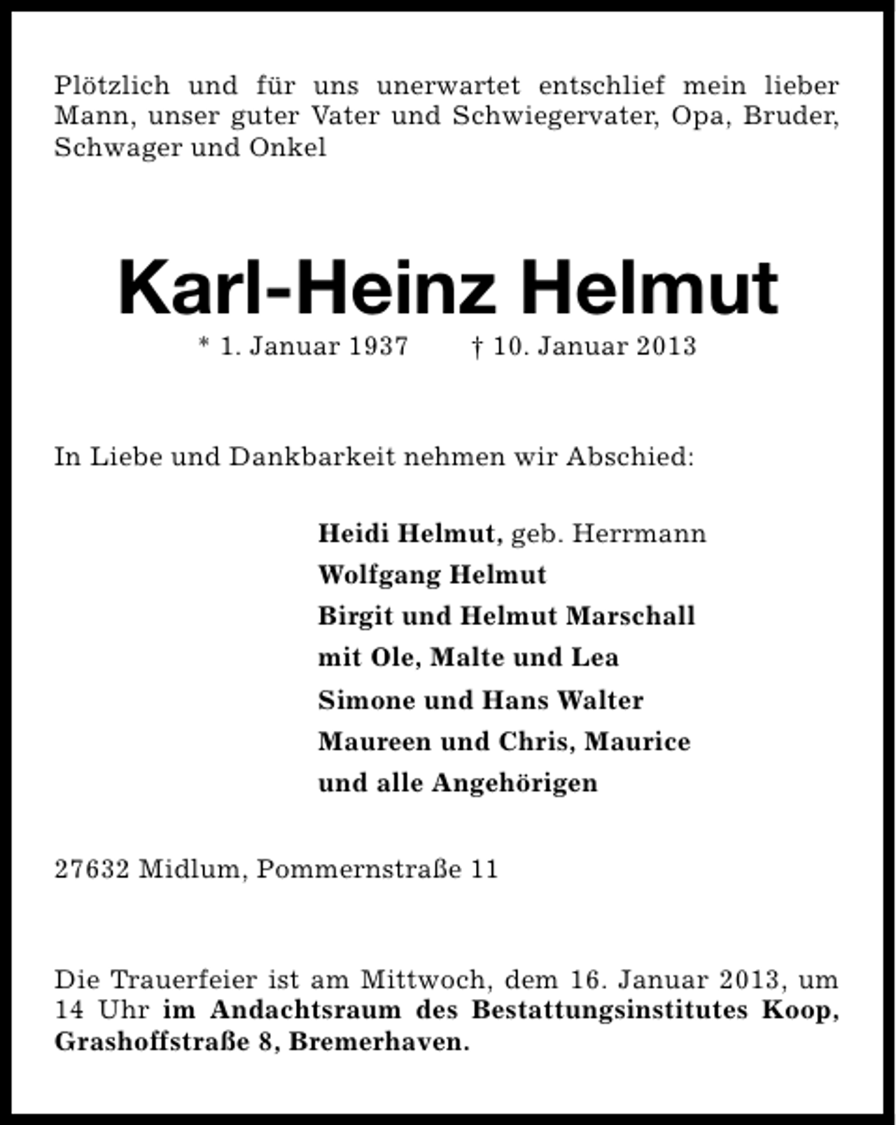 <p>Plötzlich und für uns unerwartet entschlief mein lieber<br />Mann, unser guter Vater und Schwiegervater, Opa, Bruder,<br />Schwager und Onkel</p><p>Karl-Heinz Helmut<br />* 1. Januar 1937</p><p>† 10. Januar 2013</p><p>In Liebe und Dankbarkeit nehmen wir Abschied:<br />Heidi Helmut, geb. Herrmann<br />Wolfgang Helmut<br />Birgit und Helmut Marschall<br />mit Ole, Malte und Lea<br />Simone und Hans Walter<br />Maureen und Chris, Maurice<br />und alle Angehörigen<br />27632 Midlum, Pommernstraße 11</p><p>Die Trauerfeier ist am Mittwoch, dem 16. Januar 2013, um<br />14 Uhr im Andachtsraum des Bestattungsinstitutes Koop,<br />Grashoffstraße 8, Bremerhaven.</p>