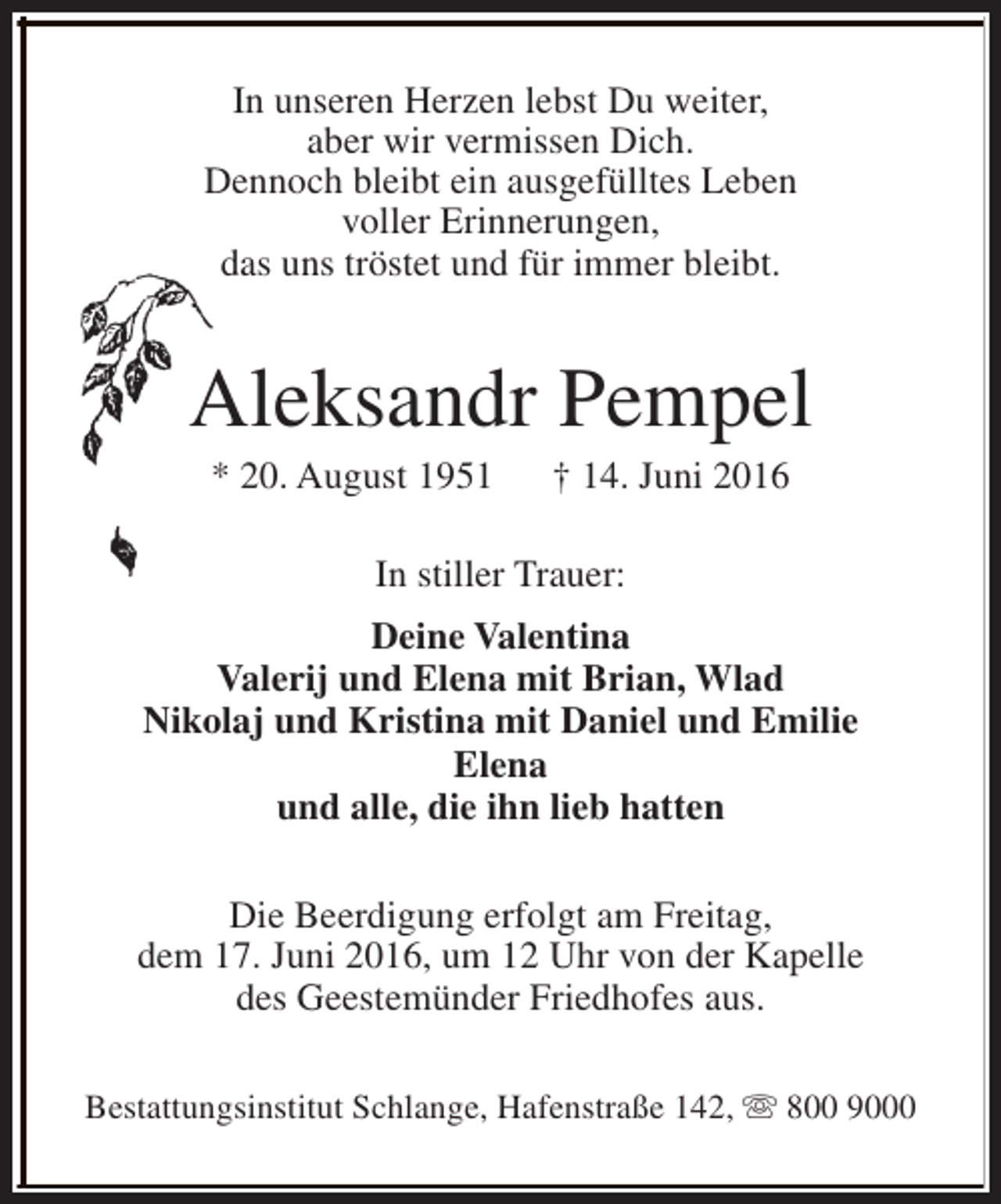 <p>In unseren Herzen lebst Du weiter,<br />aber wir vermissen Dich.<br />Dennoch bleibt ein ausgefülltes Leben<br />voller Erinnerungen,<br />das uns tröstet und für immer bleibt.</p><p>Aleksandr Pempel<br />* 20. August 1951</p><p>† 14. Juni 2016</p><p>In stiller Trauer:<br />Deine Valentina<br />Valerij und Elena mit Brian, Wlad<br />Nikolaj und Kristina mit Daniel und Emilie<br />Elena<br />und alle, die ihn lieb hatten<br />Die Beerdigung erfolgt am Freitag,<br />dem 17. Juni 2016, um 12 Uhr von der Kapelle<br />des Geestemünder Friedhofes aus.<br />Bestattungsinstitut Schlange, Hafenstraße 142, s 800 9000</p>