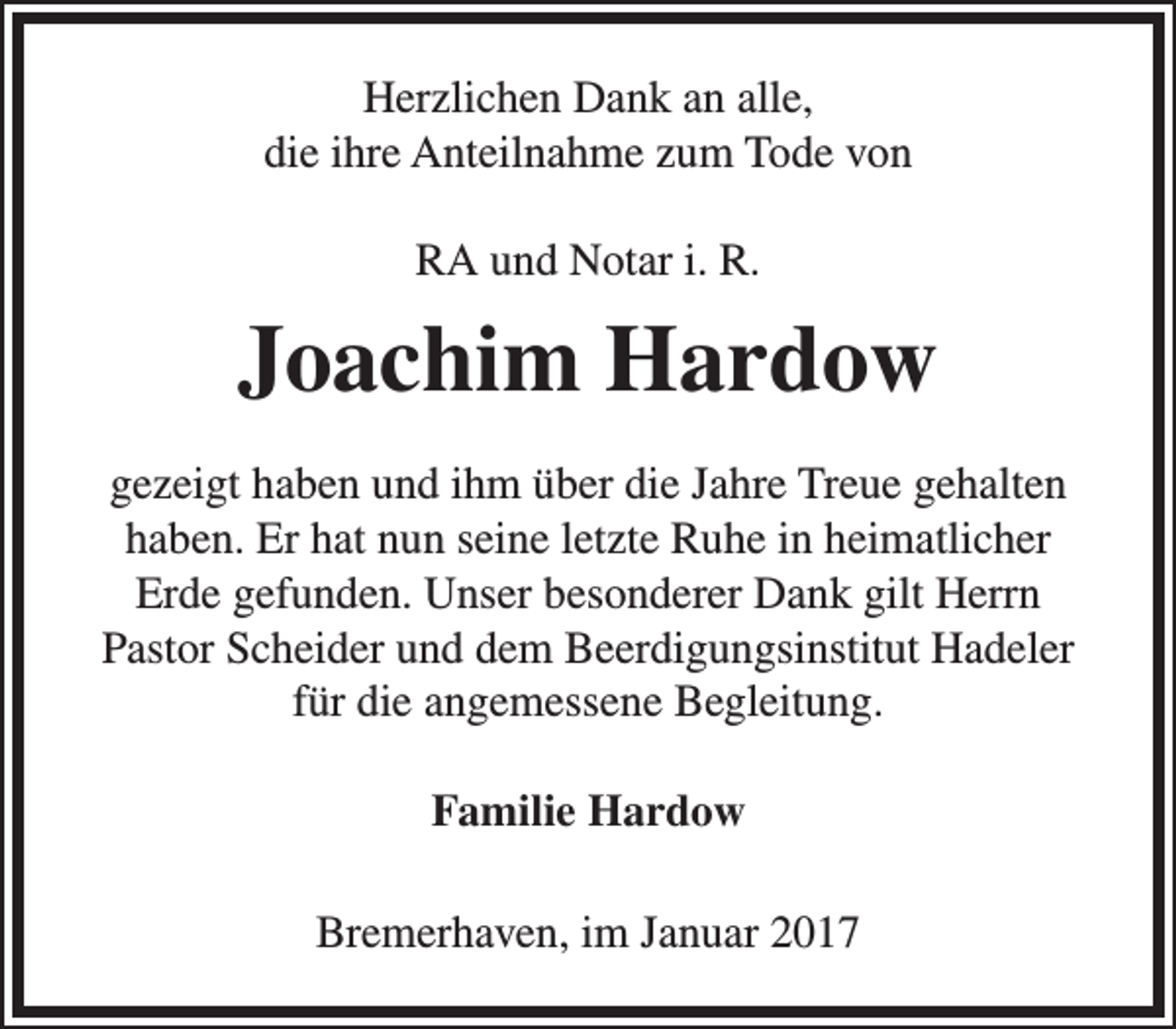 <p>Herzlichen Dank an alle,<br />die ihre Anteilnahme zum Tode von<br />RA und Notar i. R.</p><p>Joachim Hardow<br />gezeigt haben und ihm über die Jahre Treue gehalten<br />haben. Er hat nun seine letzte Ruhe in heimatlicher<br />Erde gefunden. Unser besonderer Dank gilt Herrn<br />Pastor Scheider und dem Beerdigungsinstitut Hadeler<br />für die angemessene Begleitung.<br />Familie Hardow<br />Bremerhaven, im Januar 2017</p>