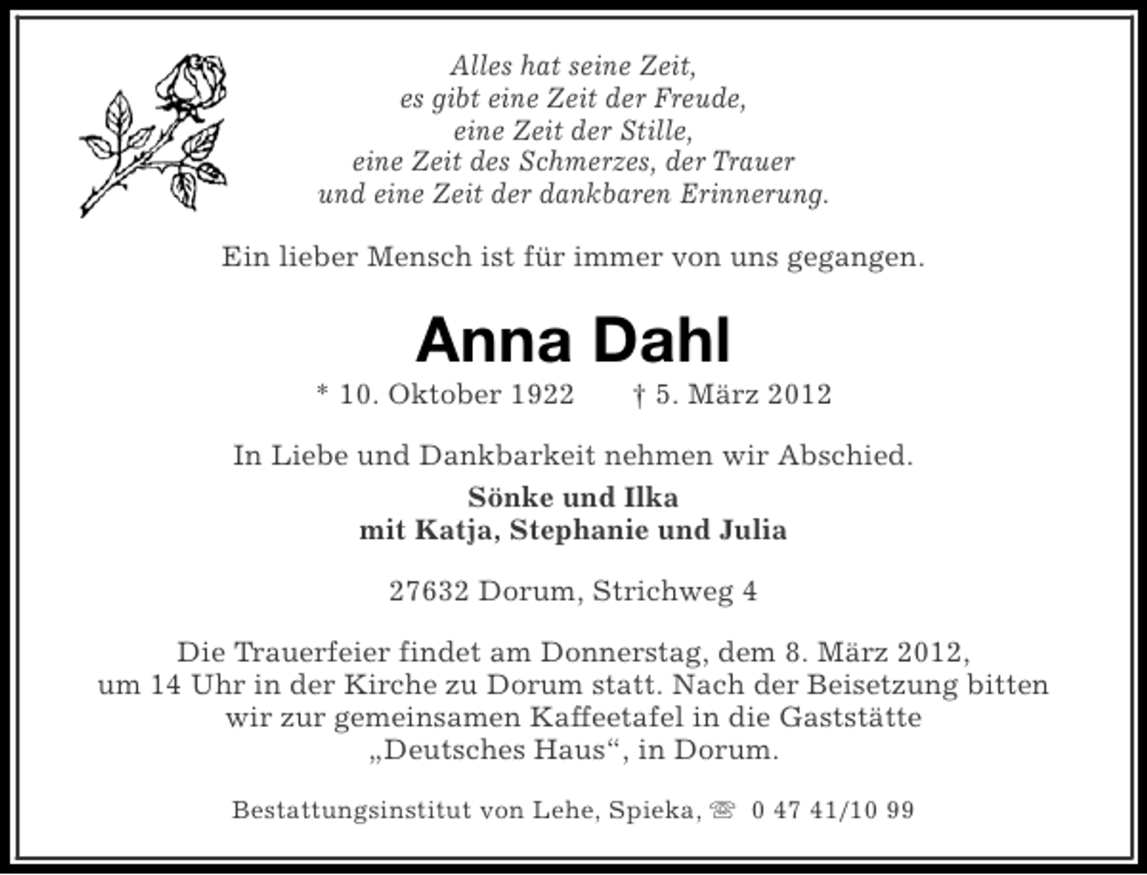<p>Alles hat seine Zeit,<br />es gibt eine Zeit der Freude,<br />eine Zeit der Stille,<br />eine Zeit des Schmerzes, der Trauer<br />und eine Zeit der dankbaren Erinnerung.<br />Ein lieber Mensch ist für immer von uns gegangen.</p><p>Anna Dahl<br />* 10. Oktober 1922</p><p>† 5. März 2012</p><p>In Liebe und Dankbarkeit nehmen wir Abschied.<br />Sönke und Ilka<br />mit Katja, Stephanie und Julia<br />27632 Dorum, Strichweg 4<br />Die Trauerfeier findet am Donnerstag, dem 8. März 2012,<br />um 14 Uhr in der Kirche zu Dorum statt. Nach der Beisetzung bitten<br />wir zur gemeinsamen Kaffeetafel in die Gaststätte<br />„Deutsches Haus“, in Dorum.<br />Bestattungsinstitut von Lehe, Spieka, s 0 47 41/10 99</p>