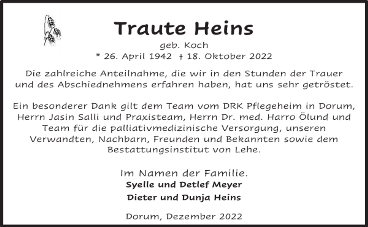 <p>Traute Heins</p><p>geb. Koch<br />* 26. April 1942 † 18. Oktober 2022<br />Die zahlreiche Anteilnahme, die wir in den Stunden der Trauer<br />und des Abschiednehmens erfahren haben, hat uns sehr getröstet.<br />Ein besonderer Dank gilt dem Team vom DRK Pflegeheim in Dorum,<br />Herrn Jasin Salli und Praxisteam, Herrn Dr. med. Harro Ölund und<br />Team für die palliativmedizinische Versorgung, unseren<br />Verwandten, Nachbarn, Freunden und Bekannten sowie dem<br />Bestattungsinstitut von Lehe.</p><p>Im Namen der Familie.<br />Syelle und Detlef Meyer<br />Dieter und Dunja Heins</p><p>Dorum, Dezember 2022</p>