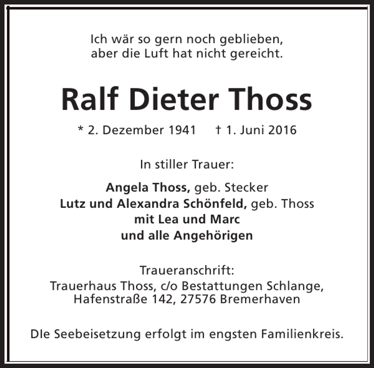 <p>Ich wär so gern noch geblieben,<br />aber die Luft hat nicht gereicht.</p><p>Ralf Dieter Thoss<br />* 2. Dezember 1941</p><p>† 1. Juni 2016</p><p>In stiller Trauer:<br />Angela Thoss, geb. Stecker<br />Lutz und Alexandra Schönfeld, geb. Thoss<br />mit Lea und Marc<br />und alle Angehörigen<br />Traueranschrift:<br />Trauerhaus Thoss, c/o Bestattungen Schlange,<br />Hafenstraße 142, 27576 Bremerhaven<br />DIe Seebeisetzung erfolgt im engsten Familienkreis.</p>