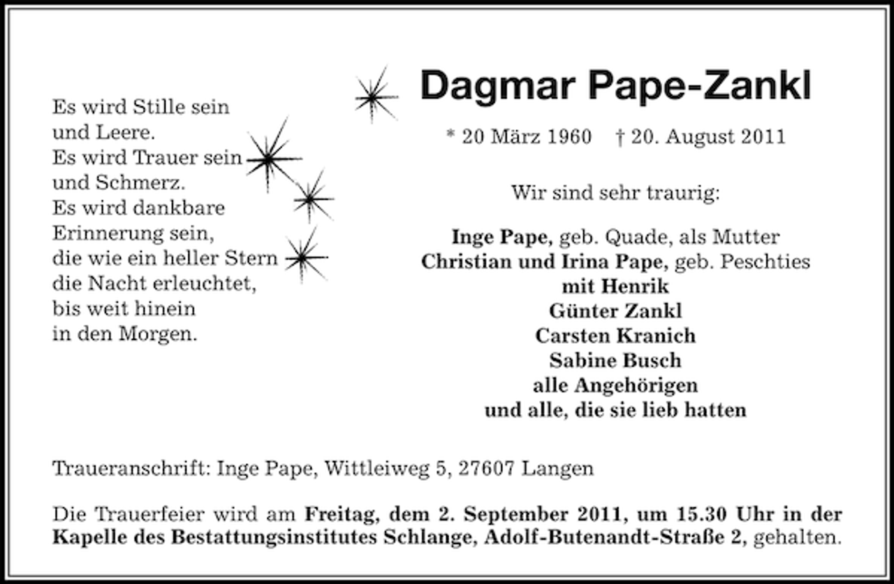 <p>Es wird Stille sein<br />und Leere.<br />Es wird Trauer sein<br />und Schmerz.<br />Es wird dankbare<br />Erinnerung sein,<br />die wie ein heller Stern<br />die Nacht erleuchtet,<br />bis weit hinein<br />in den Morgen.</p><p>Dagmar Pape-Zankl<br />* 20 März 1960</p><p>† 20. August 2011</p><p>Wir sind sehr traurig:<br />Inge Pape, geb. Quade, als Mutter<br />Christian und Irina Pape, geb. Peschties<br />mit Henrik<br />Günter Zankl<br />Carsten Kranich<br />Sabine Busch<br />alle Angehörigen<br />und alle, die sie lieb hatten</p><p>Traueranschrift: Inge Pape, Wittleiweg 5, 27607 Langen<br />Die Trauerfeier wird am Freitag, dem 2. September 2011, um 15.30 Uhr in der<br />Kapelle des Bestattungsinstitutes Schlange, Adolf-Butenandt-Straße 2, gehalten.</p>