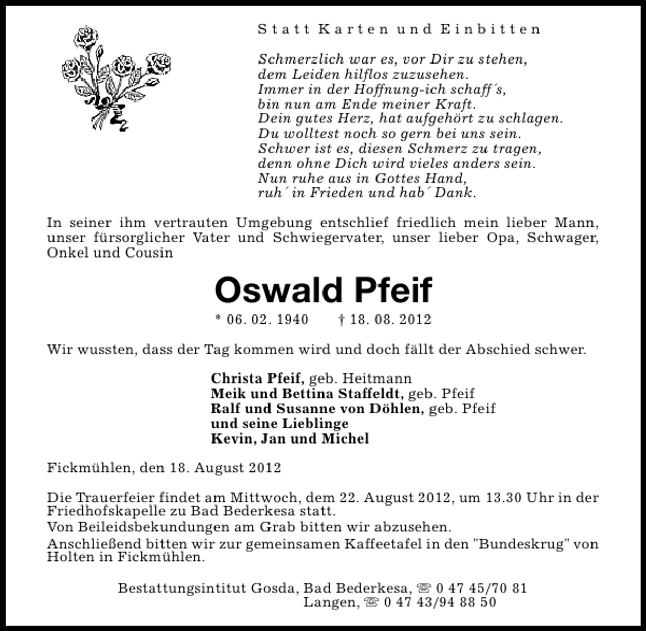 <p>Statt Karten und Einbitten<br />Schmerzlich war es, vor Dir zu stehen,<br />dem Leiden hilflos zuzusehen.<br />Immer in der Hoffnung-ich schaff´s,<br />bin nun am Ende meiner Kraft.<br />Dein gutes Herz, hat aufgehört zu schlagen.<br />Du wolltest noch so gern bei uns sein.<br />Schwer ist es, diesen Schmerz zu tragen,<br />denn ohne Dich wird vieles anders sein.<br />Nun ruhe aus in Gottes Hand,<br />ruh´ in Frieden und hab´ Dank.<br />In seiner ihm vertrauten Umgebung entschlief friedlich mein lieber Mann,<br />unser fürsorglicher Vater und Schwiegervater, unser lieber Opa, Schwager,<br />Onkel und Cousin</p><p>Oswald Pfeif<br />* 06. 02. 1940</p><p>† 18. 08. 2012</p><p>Wir wussten, dass der Tag kommen wird und doch fällt der Abschied schwer.<br />Christa Pfeif, geb. Heitmann<br />Meik und Bettina Staffeldt, geb. Pfeif<br />Ralf und Susanne von Döhlen, geb. Pfeif<br />und seine Lieblinge<br />Kevin, Jan und Michel<br />Fickmühlen, den 18. August 2012<br />Die Trauerfeier findet am Mittwoch, dem 22. August 2012, um 13.30 Uhr in der<br />Friedhofskapelle zu Bad Bederkesa statt.<br />Von Beileidsbekundungen am Grab bitten wir abzusehen.<br />Anschließend bitten wir zur gemeinsamen Kaffeetafel in den "Bundeskrug" von<br />Holten in Fickmühlen.<br />Bestattungsintitut Gosda, Bad Bederkesa, s 0 47 45/70 81<br />Langen, s 0 47 43/94 88 50</p>