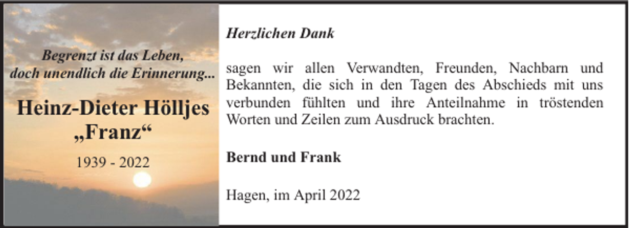 <p>Herzlichen Dank<br />Begrenzt ist das Leben,<br />doch unendlich die Erinnerung... sagen wir allen Verwandten, Freunden, Nachbarn und<br />Bekannten, die sich in den Tagen des Abschieds mit uns<br />fühlten und ihre Anteilnahme in tröstenden<br />Heinz-Dieter Hölljes verbunden<br />Worten und Zeilen zum Ausdruck brachten.</p><p>„Franz“<br />1939 - 2022</p><p>Bernd und Frank<br />Hagen, im April 2022</p>