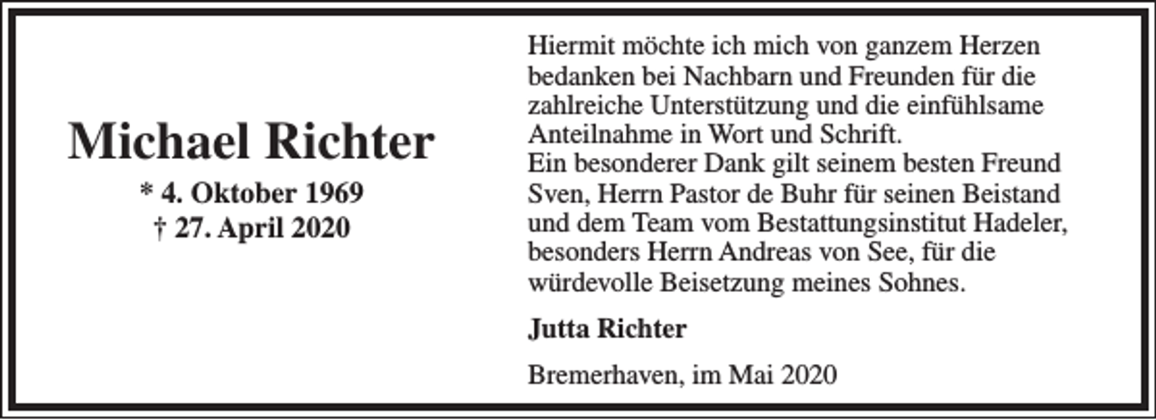 <p>Michael Richter<br />* 4. Oktober 1969<br />† 27. April 2020</p><p>Hiermit möchte ich mich von ganzem Herzen<br />bedanken bei Nachbarn und Freunden für die<br />zahlreiche Unterstützung und die einfühlsame<br />Anteilnahme in Wort und Schrift.<br />Ein besonderer Dank gilt seinem besten Freund<br />Sven, Herrn Pastor de Buhr für seinen Beistand<br />und dem Team vom Bestattungsinstitut Hadeler,<br />besonders Herrn Andreas von See, für die<br />würdevolle Beisetzung meines Sohnes.<br />Jutta Richter<br />Bremerhaven, im Mai 2020</p>