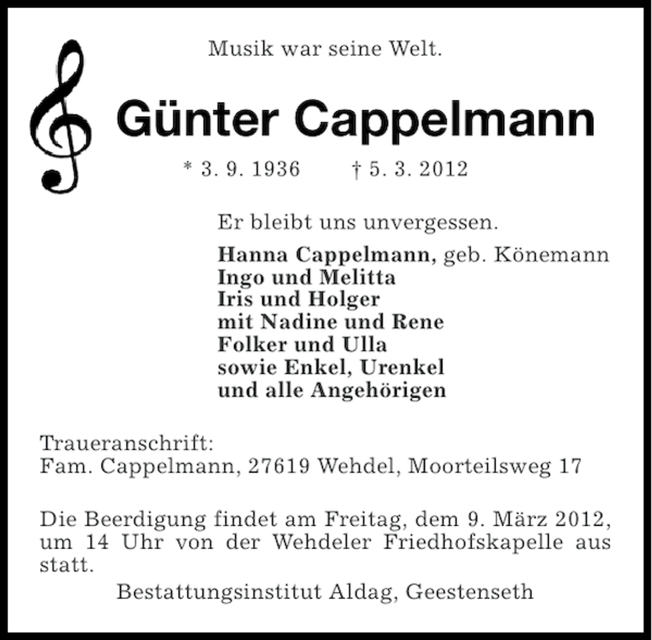 <p>Musik war seine Welt.</p><p>Günter Cappelmann<br />* 3. 9. 1936</p><p>† 5. 3. 2012</p><p>Er bleibt uns unvergessen.<br />Hanna Cappelmann, geb. Könemann<br />Ingo und Melitta<br />Iris und Holger<br />mit Nadine und Rene<br />Folker und Ulla<br />sowie Enkel, Urenkel<br />und alle Angehörigen<br />Traueranschrift:<br />Fam. Cappelmann, 27619 Wehdel, Moorteilsweg 17<br />Die Beerdigung findet am Freitag, dem 9. März 2012,<br />um 14 Uhr von der Wehdeler Friedhofskapelle aus<br />statt.<br />Bestattungsinstitut Aldag, Geestenseth</p>