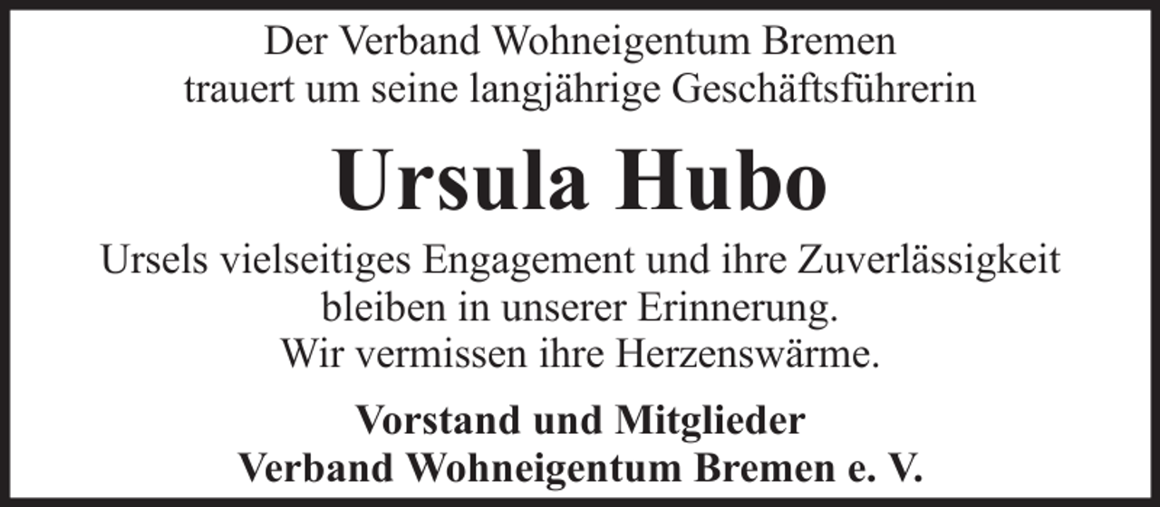 <p>Der Verband Wohneigentum Bremen<br />trauert um seine langjährige Geschäftsführerin</p><p>Ursula Hubo<br />Ursels vielseitiges Engagement und ihre Zuverlässigkeit<br />bleiben in unserer Erinnerung.<br />Wir vermissen ihre Herzenswärme.<br />Vorstand und Mitglieder<br />Verband Wohneigentum Bremen e. V.</p>