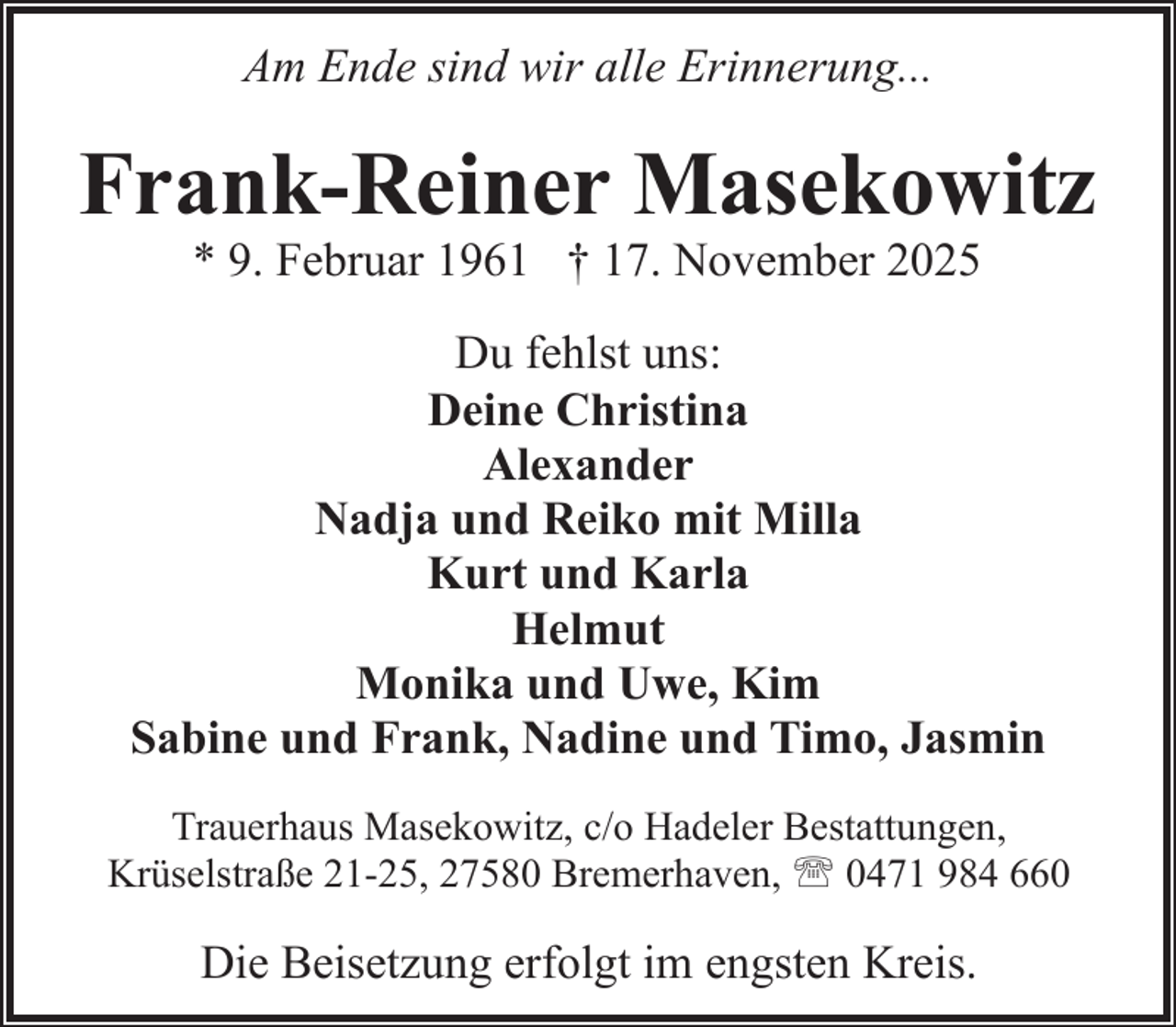 <p>Am Ende sind wir alle Erinnerung...</p><p>Frank-Reiner Masekowitz<br />* 9. Februar 1961 † 17. November 2025</p><p>Du fehlst uns:<br />Deine Christina<br />Alexander<br />Nadja und Reiko mit Milla<br />Kurt und Karla<br />Helmut<br />Monika und Uwe, Kim<br />Sabine und Frank, Nadine und Timo, Jasmin<br />Trauerhaus Masekowitz, c/o Hadeler Bestattungen,<br />Krüselstraße 21-25, 27580 Bremerhaven, ' 0471 984 660</p><p>Die Beisetzung erfolgt im engsten Kreis.</p>