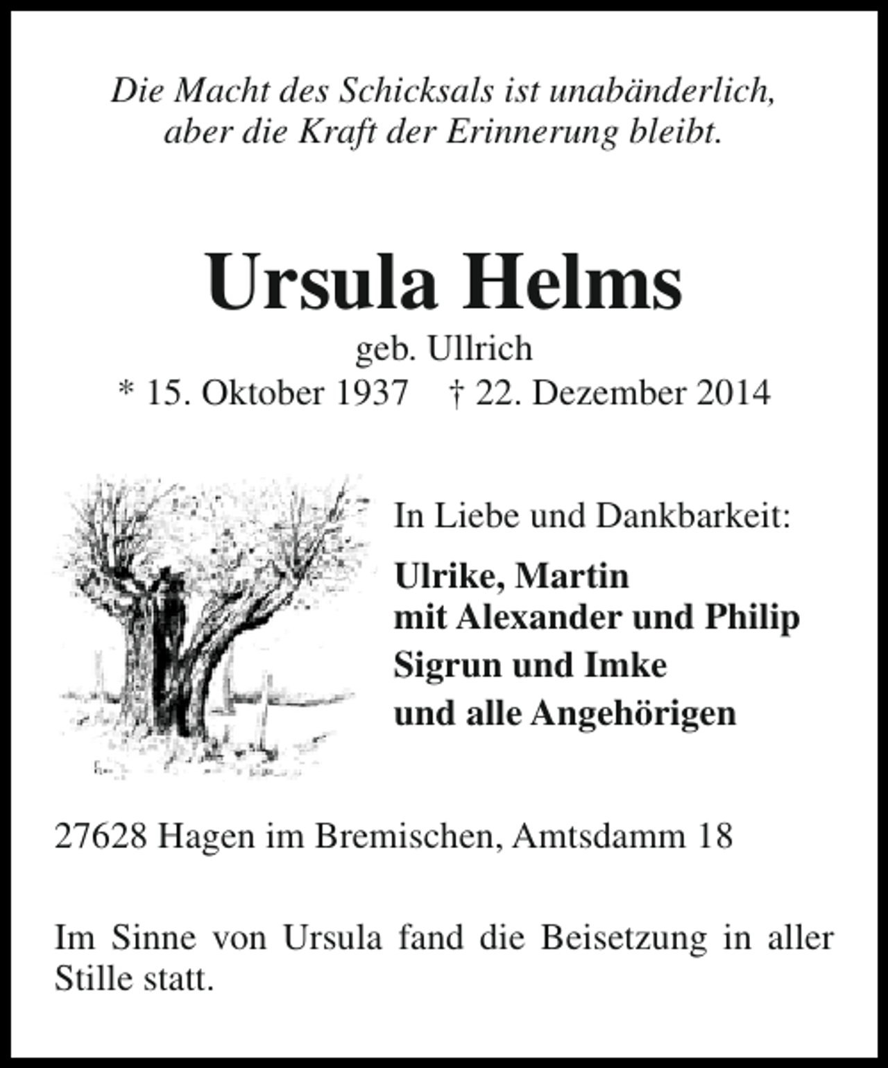 <p>Die Macht des Schicksals ist unabänderlich,<br />aber die Kraft der Erinnerung bleibt.</p><p>Ursula Helms</p><p>geb. Ullrich<br />* 15. Oktober 1937 † 22. Dezember 2014<br />In Liebe und Dankbarkeit:<br />Ulrike, Martin<br />mit Alexander und Philip<br />Sigrun und Imke<br />und alle Angehörigen<br />27628 Hagen im Bremischen, Amtsdamm 18<br />Im Sinne von Ursula fand die Beisetzung in aller<br />Stille statt.</p>