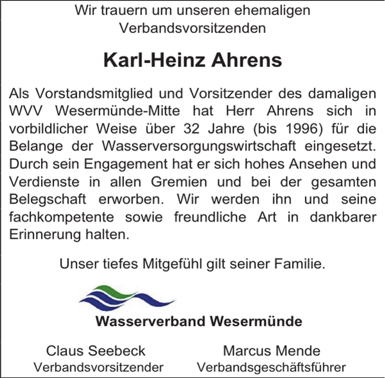 <p>Wir trauern um unseren ehemaligen<br />Verbandsvorsitzenden</p><p>Karl-Heinz Ahrens<br />Als Vorstandsmitglied und Vorsitzender des damaligen<br />WVV Wesermünde-Mitte hat Herr Ahrens sich in<br />vorbildlicher Weise über 32 Jahre (bis 1996) für die<br />Belange der Wasserversorgungswirtschaft eingesetzt.<br />Durch sein Engagement hat er sich hohes Ansehen und<br />Verdienste in allen Gremien und bei der gesamten<br />Belegschaft erworben. Wir werden ihn und seine<br />fachkompetente sowie freundliche Art in dankbarer<br />Erinnerung halten.<br />Unser tiefes Mitgefühl gilt seiner Familie.</p><p>Wasserverband Wesermünde<br />Claus Seebeck</p><p>Verbandsvorsitzender</p><p>Marcus Mende</p><p>Verbandsgeschäftsführer</p>
