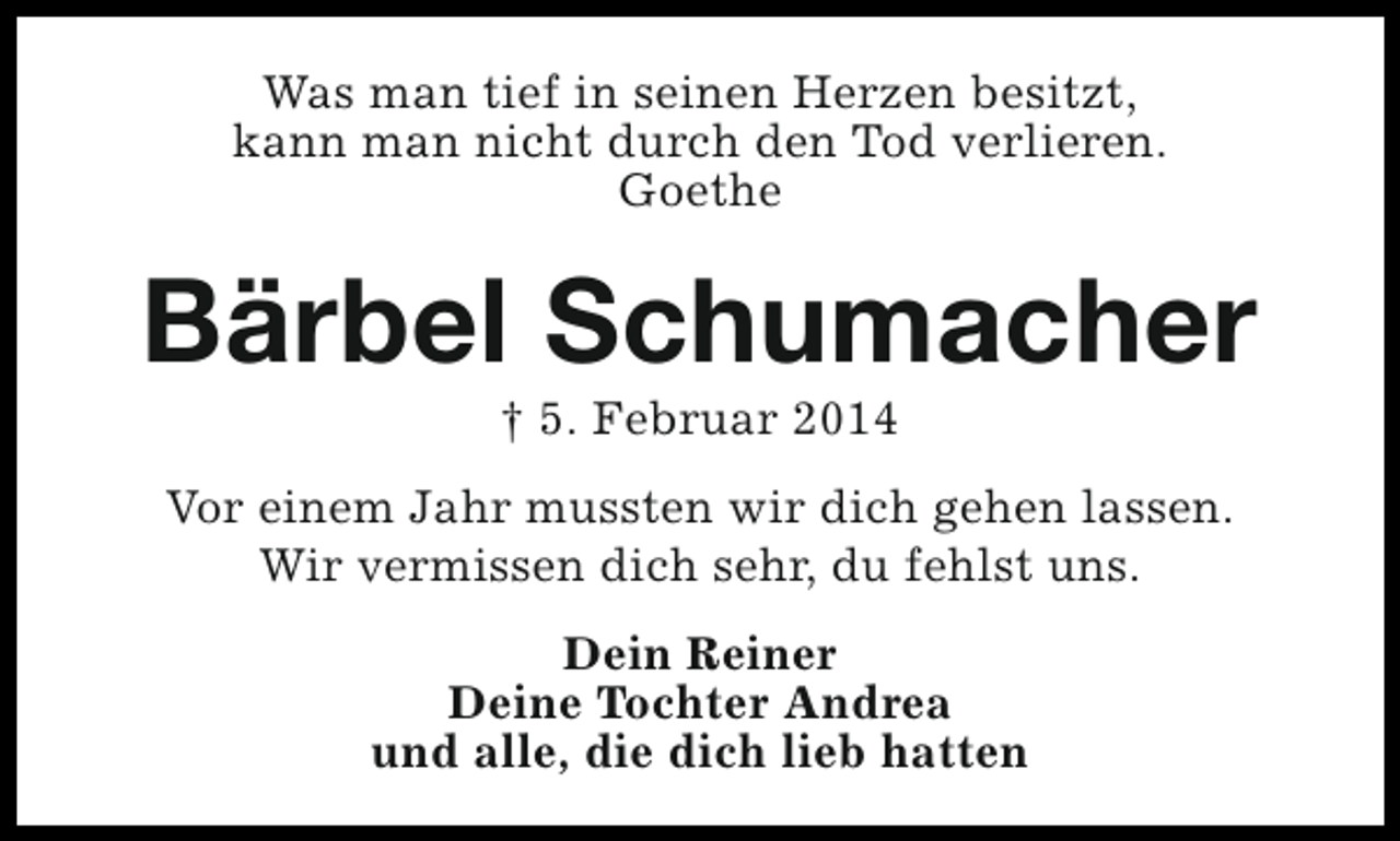 <p>Was man tief in seinen Herzen besitzt,<br />kann man nicht durch den Tod verlieren.<br />Goethe</p><p>Bärbel Schumacher<br />† 5. Februar 2014</p><p>Vor einem Jahr mussten wir dich gehen lassen.<br />Wir vermissen dich sehr, du fehlst uns.<br />Dein Reiner<br />Deine Tochter Andrea<br />und alle, die dich lieb hatten</p>