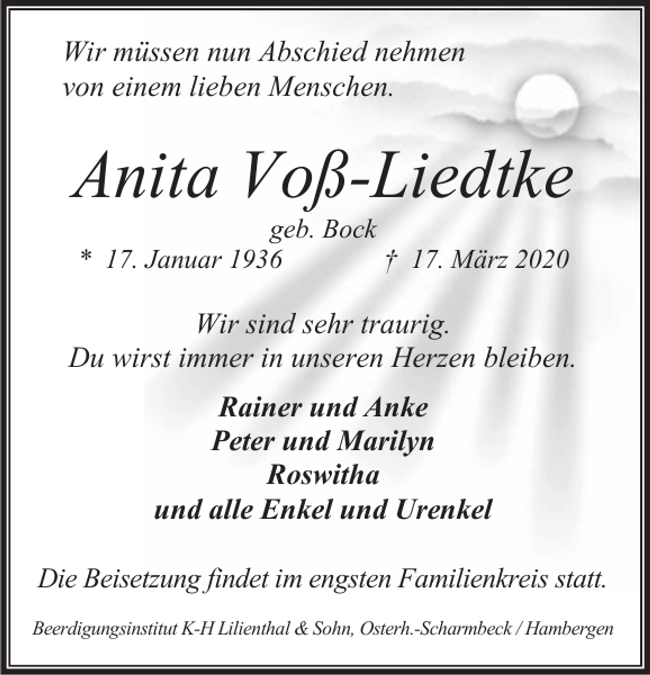 <p>Wir müssen nun Abschied nehmen<br />von einem lieben Menschen.</p><p>Anita Voß-Liedtke<br />geb. Bock<br />* 17. Januar 1936<br />† 17. März 2020</p><p>Wir sind sehr traurig.<br />Du wirst immer in unseren Herzen bleiben.<br />Rainer und Anke<br />Peter und Marilyn<br />Roswitha<br />und alle Enkel und Urenkel<br />Die Beisetzung findet im engsten Familienkreis statt.<br />Beerdigungsinstitut K-H Lilienthal &amp; Sohn, Osterh.-Scharmbeck / Hambergen</p>