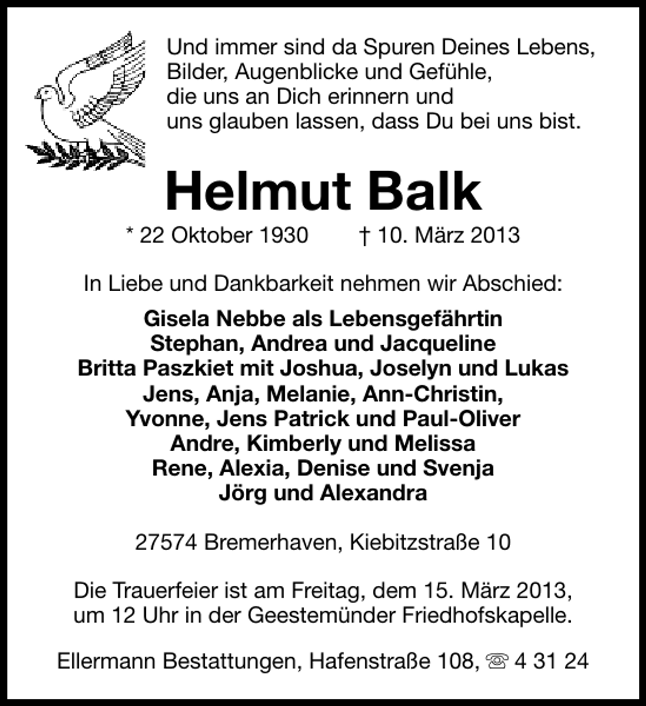<p>Und immer sind da Spuren Deines Lebens,<br />Bilder, Augenblicke und Gefühle,<br />die uns an Dich erinnern und<br />uns glauben lassen, dass Du bei uns bist.</p>
<p>Helmut Balk</p>
<p>* 22 Oktober 1930</p>
<p>† 10. März 2013</p>
<p>In Liebe und Dankbarkeit nehmen wir Abschied:<br />Gisela Nebbe als Lebensgefährtin<br />Stephan, Andrea und Jacqueline<br />Britta Paszkiet mit Joshua, Joselyn und Lukas<br />Jens, Anja, Melanie, Ann-Christin,<br />Yvonne, Jens Patrick und Paul-Oliver<br />Andre, Kimberly und Melissa<br />Rene, Alexia, Denise und Svenja<br />Jörg und Alexandra<br />27574 Bremerhaven, Kiebitzstraße 10<br />Die Trauerfeier ist am Freitag, dem 15. März 2013,<br />um 12 Uhr in der Geestemünder Friedhofskapelle.<br />Ellermann Bestattungen, Hafenstraße 108, s 4 31 24</p>