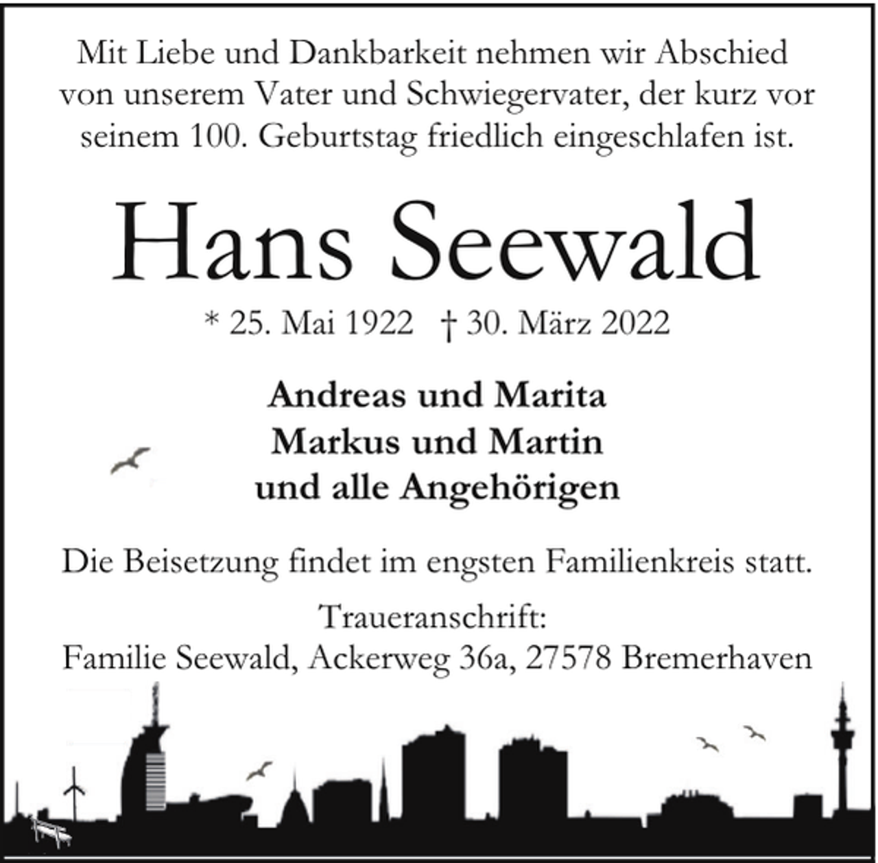 <p>Mit Liebe und Dankbarkeit nehmen wir Abschied<br />von unserem Vater und Schwiegervater, der kurz vor<br />seinem 100. Geburtstag friedlich eingeschlafen ist.</p><p>Hans Seewald<br />* 25. Mai 1922 † 30. März 2022</p><p>Andreas und Marita<br />Markus und Martin<br />und alle Angehörigen<br />Die Beisetzung findet im engsten Familienkreis statt.<br />Traueranschrift:<br />Familie Seewald, Ackerweg 36a, 27578 Bremerhaven</p>