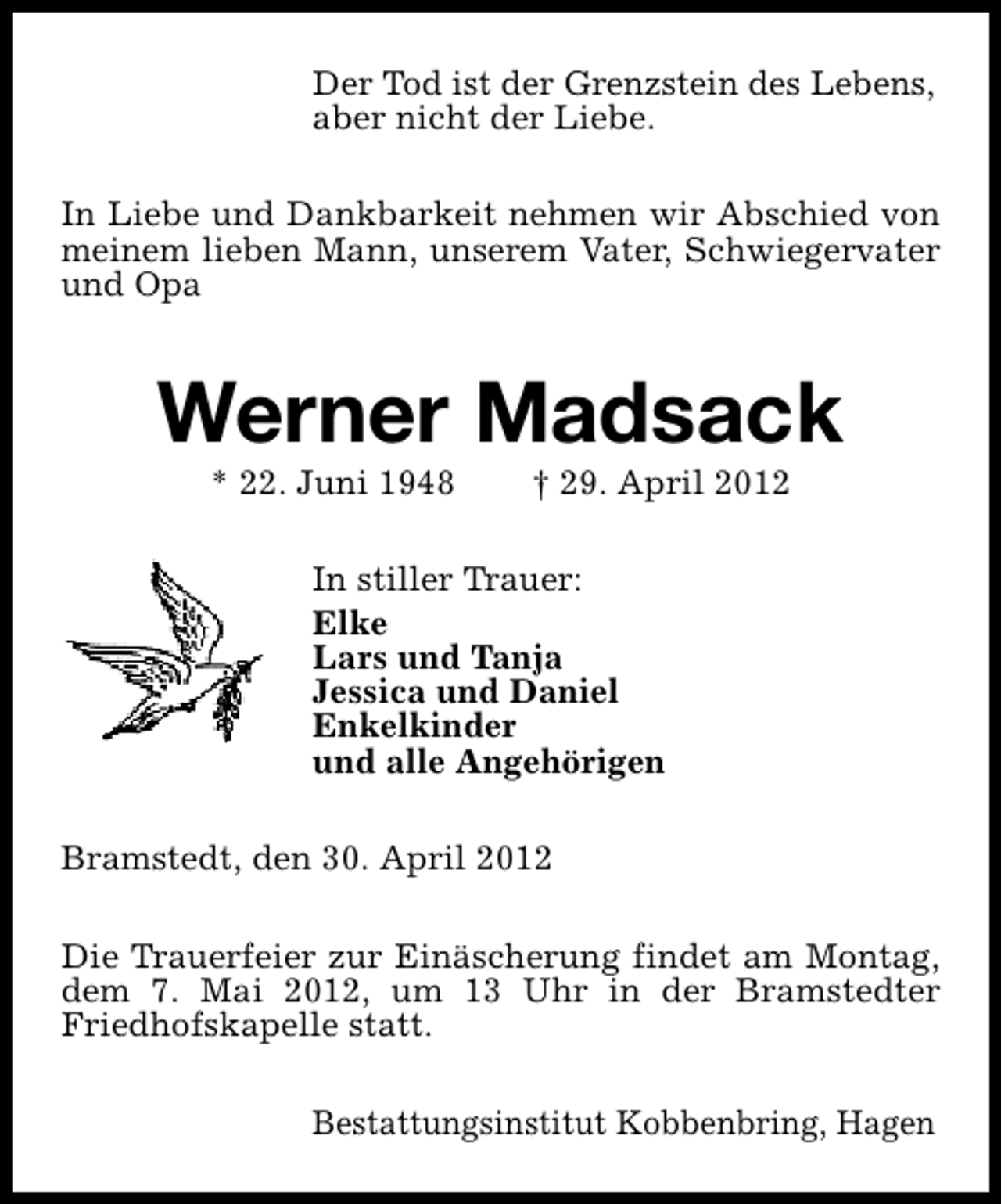 <p>Der Tod ist der Grenzstein des Lebens,<br />aber nicht der Liebe.<br />In Liebe und Dankbarkeit nehmen wir Abschied von<br />meinem lieben Mann, unserem Vater, Schwiegervater<br />und Opa</p><p>Werner Madsack<br />* 22. Juni 1948</p><p>† 29. April 2012</p><p>In stiller Trauer:<br />Elke<br />Lars und Tanja<br />Jessica und Daniel<br />Enkelkinder<br />und alle Angehörigen<br />Bramstedt, den 30. April 2012<br />Die Trauerfeier zur Einäscherung findet am Montag,<br />dem 7. Mai 2012, um 13 Uhr in der Bramstedter<br />Friedhofskapelle statt.<br />Bestattungsinstitut Kobbenbring, Hagen</p>