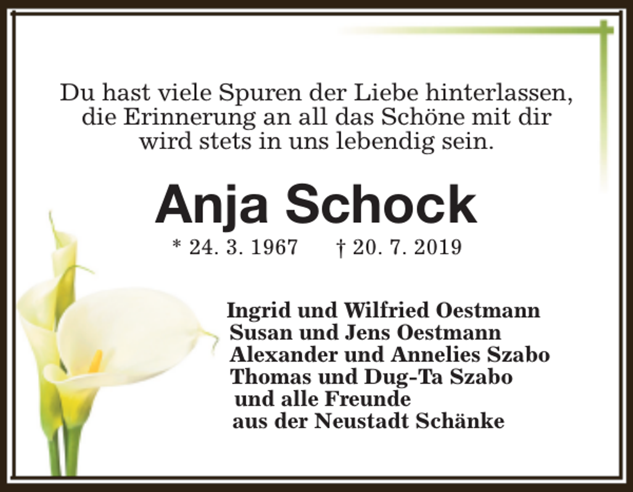 <p>Du hast viele Spuren der Liebe hinterlassen,<br />die Erinnerung an all das Schöne mit dir<br />wird stets in uns lebendig sein.</p><p>Anja Schock<br />* 24. 3. 1967</p><p>† 20. 7. 2019</p><p>Ingrid und Wilfried Oestmann<br />Susan und Jens Oestmann<br />Alexander und Annelies Szabo<br />Thomas und Dug-Ta Szabo<br />und alle Freunde<br />aus der Neustadt Schänke</p>