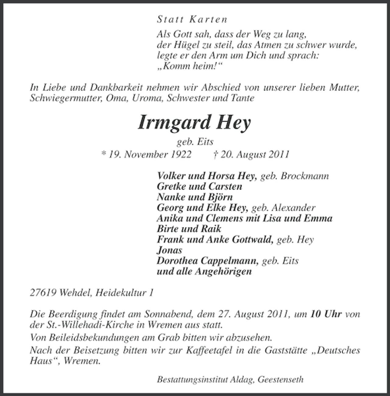 <p>Statt Karten<br />Als Gott sah, dass der Weg zu lang,<br />der Hügel zu steil, das Atmen zu schwer wurde,<br />legte er den Arm um Dich und sprach:<br />„Komm heim!“<br />In Liebe und Dankbarkeit nehmen wir Abschied von unserer lieben Mutter,<br />Schwiegermutter, Oma, Uroma, Schwester und Tante</p><p>Irmgard Hey<br />geb. Eits<br />* 19. November 1922<br />† 20. August 2011<br />Volker und Horsa Hey, geb. Brockmann<br />Gretke und Carsten<br />Nanke und Björn<br />Georg und Elke Hey, geb. Alexander<br />Anika und Clemens mit Lisa und Emma<br />Birte und Raik<br />Frank und Anke Gottwald, geb. Hey<br />Jonas<br />Dorothea Cappelmann, geb. Eits<br />und alle Angehörigen<br />27619 Wehdel, Heidekultur 1<br />Die Beerdigung findet am Sonnabend, dem 27. August 2011, um 10 Uhr von<br />der St.-Willehadi-Kirche in Wremen aus statt.<br />Von Beileidsbekundungen am Grab bitten wir abzusehen.<br />Nach der Beisetzung bitten wir zur Kaffeetafel in die Gaststätte „Deutsches<br />Haus“, Wremen.<br />Bestattungsinstitut Aldag, Geestenseth</p>