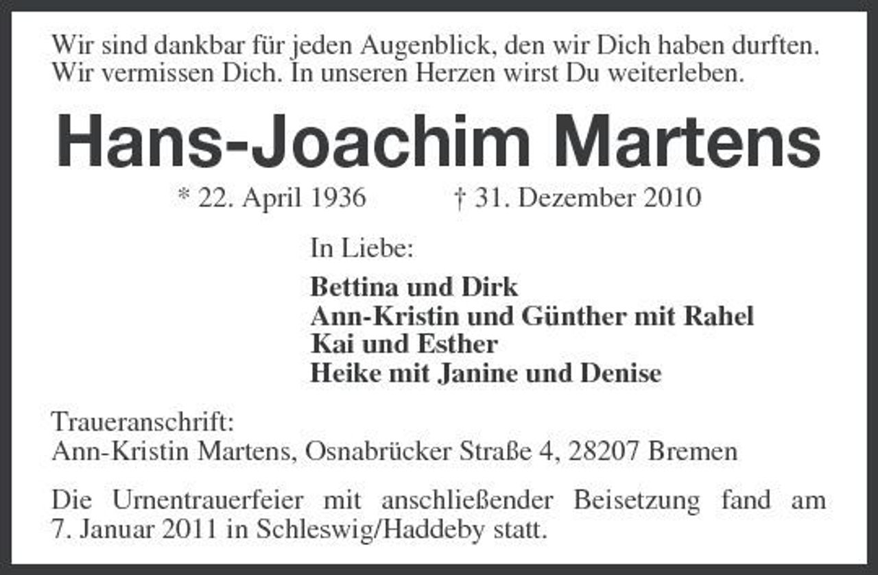 <p>Wir sind dankbar für jeden Augenblick, den wir Dich haben durften. Wir vermissen Dich. In unseren Herzen wirst Du weiterleben.</p><p>Hans-Joachim Martens<br />* 22. April 1936 † 31. Dezember 2010 In Liebe: Bettina und Dirk Ann-Kristin und Günther mit Rahel Kai und Esther Heike mit Janine und Denise Traueranschrift: Ann-Kristin Martens, Osnabrücker Straße 4, 28207 Bremen Die Urnentrauerfeier mit anschließender Beisetzung fand am 7. Januar 2011 in Schleswig/Haddeby statt.</p>