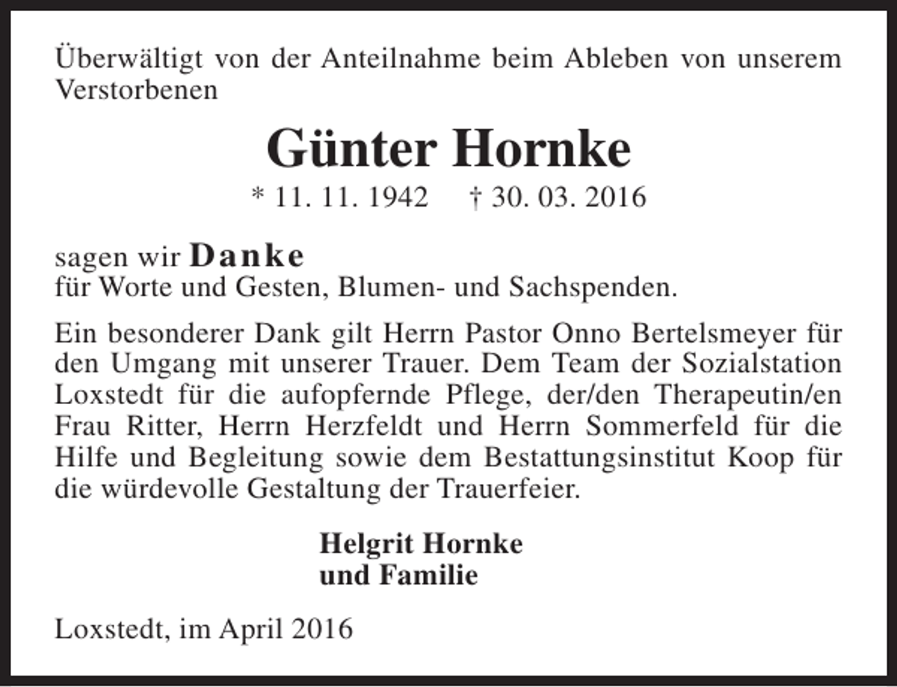 <p>Überwältigt von der Anteilnahme beim Ableben von unserem<br />Verstorbenen</p><p>Günter Hornke</p><p>* 11. 11. 1942</p><p>† 30. 03. 2016</p><p>sagen wir D a n ke<br />für Worte und Gesten, Blumen- und Sachspenden.<br />Ein besonderer Dank gilt Herrn Pastor Onno Bertelsmeyer für<br />den Umgang mit unserer Trauer. Dem Team der Sozialstation<br />Loxstedt für die aufopfernde Pflege, der/den Therapeutin/en<br />Frau Ritter, Herrn Herzfeldt und Herrn Sommerfeld für die<br />Hilfe und Begleitung sowie dem Bestattungsinstitut Koop für<br />die würdevolle Gestaltung der Trauerfeier.<br />Helgrit Hornke<br />und Familie<br />Loxstedt, im April 2016</p>