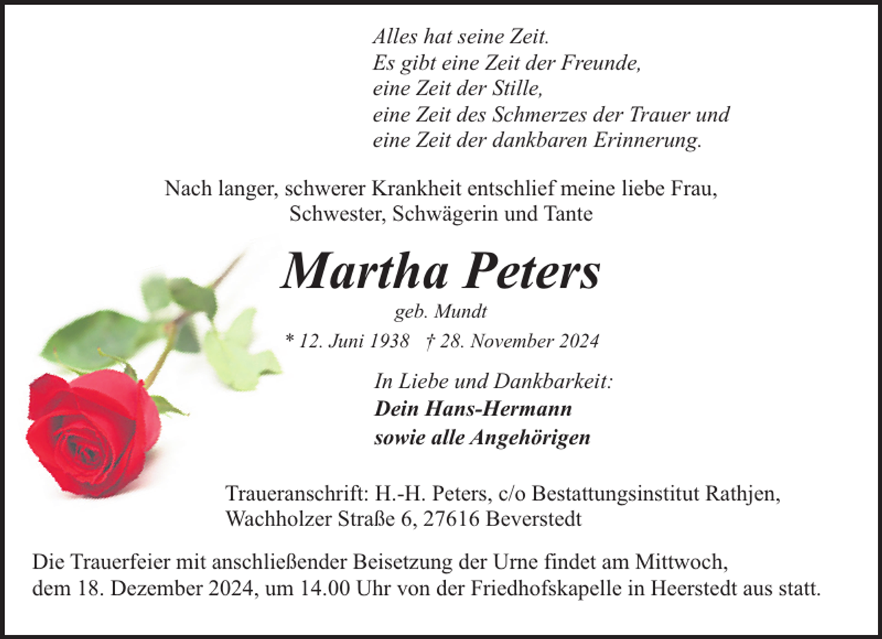 <p>Alles hat seine Zeit.<br />Es gibt eine Zeit der Freunde,<br />eine Zeit der Stille,<br />eine Zeit des Schmerzes der Trauer und<br />eine Zeit der dankbaren Erinnerung.<br />Nach langer, schwerer Krankheit entschlief meine liebe Frau,<br />Schwester, Schwägerin und Tante</p><p>Martha Peters<br />geb. Mundt<br />* 12. Juni 1938 † 28. November 2024</p><p>In Liebe und Dankbarkeit:<br />Dein Hans-Hermann<br />sowie alle Angehörigen<br />Traueranschrift: H.-H. Peters, c/o Bestattungsinstitut Rathjen,<br />Wachholzer Straße 6, 27616 Beverstedt<br />Die Trauerfeier mit anschließender Beisetzung der Urne findet am Mittwoch,<br />dem 18. Dezember 2024, um 14.00 Uhr von der Friedhofskapelle in Heerstedt aus statt.</p>
