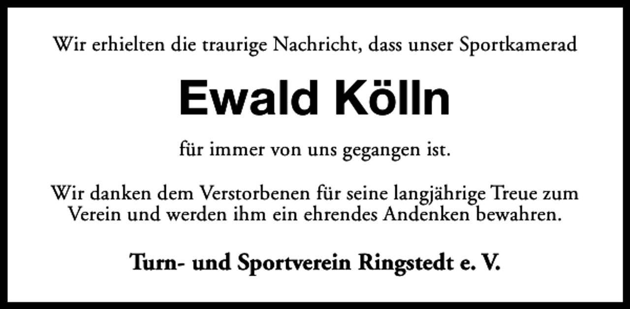<p>Wir erhielten die traurige Nachricht, dass unser Sportkamerad</p><p>Ewald Kölln<br />für immer von uns gegangen ist.<br />Wir danken dem Verstorbenen für seine langjährige Treue zum<br />Verein und werden ihm ein ehrendes Andenken bewahren.</p><p>Turn- und Sportverein Ringstedt e. V.</p>