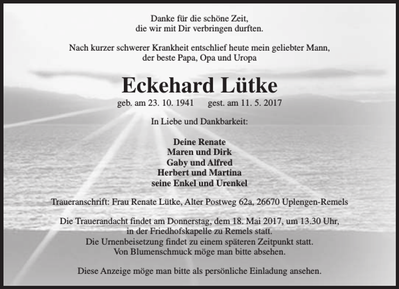 <p>Danke für die schöne Zeit,<br />die wir mit Dir verbringen durften.<br />Nach kurzer schwerer Krankheit entschlief heute mein geliebter Mann,<br />der beste Papa, Opa und Uropa</p><p>Eckehard Lütke</p><p>geb. am 23. 10. 1941</p><p>gest. am 11. 5. 2017</p><p>In Liebe und Dankbarkeit:<br />Deine Renate<br />Maren und Dirk<br />Gaby und Alfred<br />Herbert und Martina<br />seine Enkel und Urenkel<br />Traueranschrift: Frau Renate Lütke, Alter Postweg 62a, 26670 Uplengen-Remels<br />Die Trauerandacht findet am Donnerstag, dem 18. Mai 2017, um 13.30 Uhr,<br />in der Friedhofskapelle zu Remels statt.<br />Die Urnenbeisetzung findet zu einem späteren Zeitpunkt statt.<br />Von Blumenschmuck möge man bitte absehen.<br />Diese Anzeige möge man bitte als persönliche Einladung ansehen.</p>