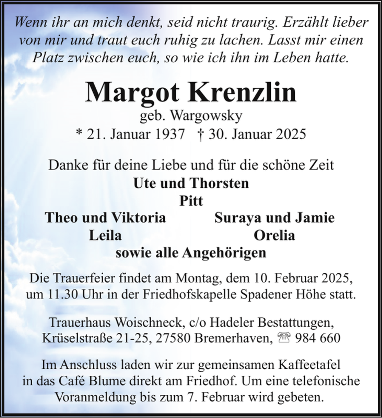 <p>Wenn ihr an mich denkt, seid nicht traurig. Erzählt lieber<br />von mir und traut euch ruhig zu lachen. Lasst mir einen<br />Platz zwischen euch, so wie ich ihn im Leben hatte.</p><p>Margot Krenzlin</p><p>geb. Wargowsky<br />* 21. Januar 1937 † 30. Januar 2025<br />Danke für deine Liebe und für die schöne Zeit<br />Ute und Thorsten<br />Pitt<br />Theo und Viktoria<br />Suraya und Jamie<br />Leila<br />Orelia<br />sowie alle Angehörigen<br />Die Trauerfeier findet am Montag, dem 10. Februar 2025,<br />um 11.30 Uhr in der Friedhofskapelle Spadener Höhe statt.<br />Trauerhaus Woischneck, c/o Hadeler Bestattungen,<br />Krüselstraße 21-25, 27580 Bremerhaven, ' 984 660<br />Im Anschluss laden wir zur gemeinsamen Kaffeetafel<br />in das Café Blume direkt am Friedhof. Um eine telefonische<br />Voranmeldung bis zum 7. Februar wird gebeten.</p>