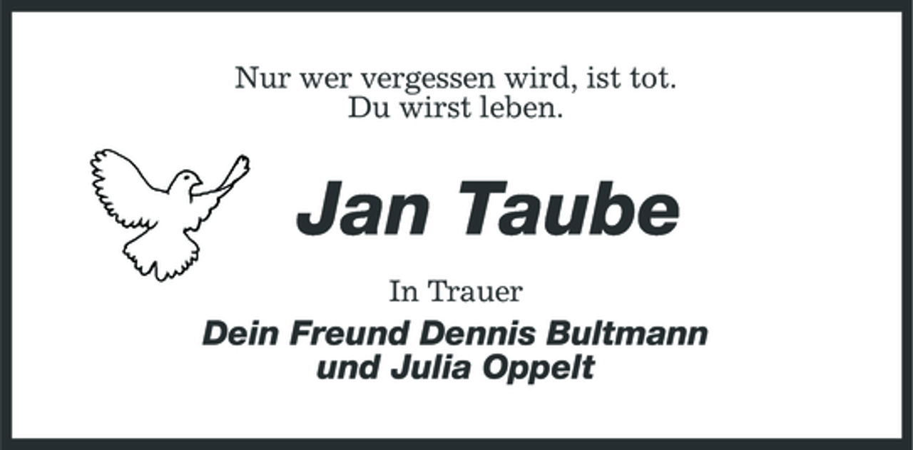 <p>Nur wer vergessen wird, ist tot. Du wirst leben.</p><p>Jan Taube<br />In Trauer</p><p>Dein Freund Dennis Bultmann und Julia Oppelt</p>