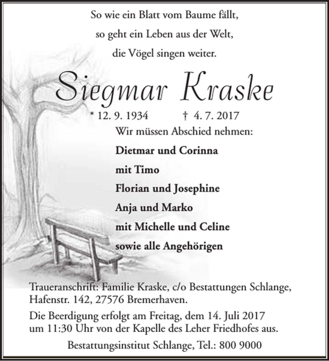 <p>So wie ein Blatt vom Baume fällt,<br />so geht ein Leben aus der Welt,<br />die Vögel singen weiter.</p><p>Siegmar Kraske<br />* 12. 9. 1934<br />† 4. 7. 2017<br />Wir müssen Abschied nehmen:<br />Dietmar und Corinna<br />mit Timo<br />Florian und Josephine<br />Anja und Marko<br />mit Michelle und Celine<br />sowie alle Angehörigen<br />Traueranschrift: Familie Kraske, c/o Bestattungen Schlange,<br />Hafenstr. 142, 27576 Bremerhaven.<br />Die Beerdigung erfolgt am Freitag, dem 14. Juli 2017<br />um 11:30 Uhr von der Kapelle des Leher Friedhofes aus.<br />Bestattungsinstitut Schlange, Tel.: 800 9000</p>