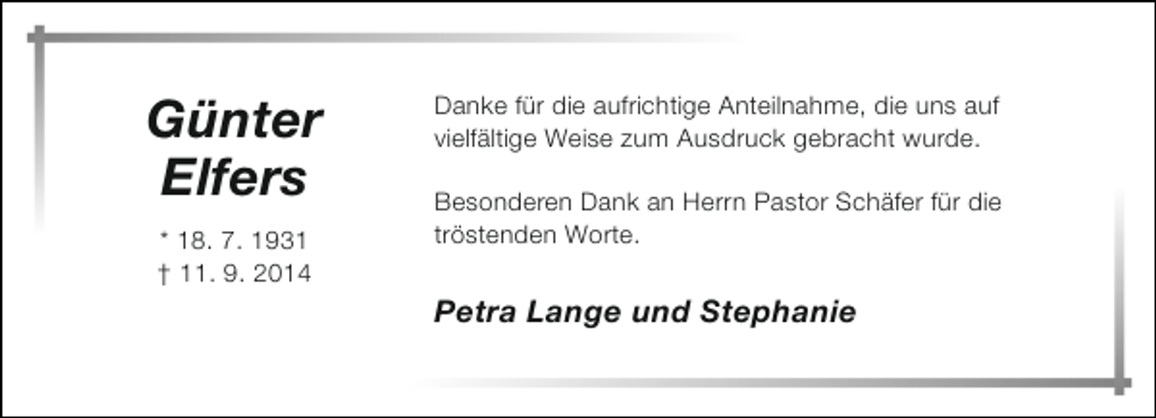 <p>Günter<br />Elfers<br />* 18. 7. 1931<br />† 11. 9. 2014</p><p>Danke für die aufrichtige Anteilnahme, die uns auf<br />vielfältige Weise zum Ausdruck gebracht wurde.<br />Besonderen Dank an Herrn Pastor Schäfer für die<br />tröstenden Worte.</p><p>Petra Lange und Stephanie</p>