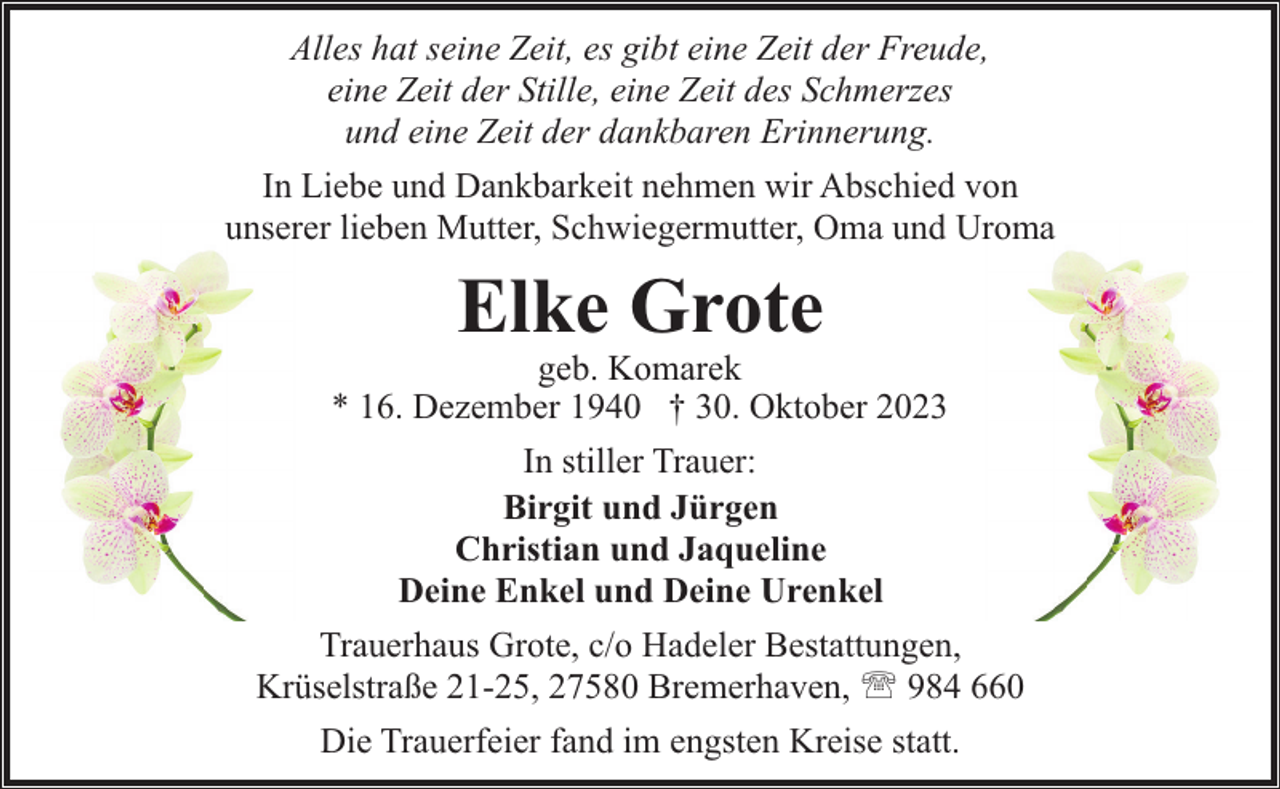 <p>Alles hat seine Zeit, es gibt eine Zeit der Freude,<br />eine Zeit der Stille, eine Zeit des Schmerzes<br />und eine Zeit der dankbaren Erinnerung.<br />In Liebe und Dankbarkeit nehmen wir Abschied von<br />unserer lieben Mutter, Schwiegermutter, Oma und Uroma</p><p>Elke Grote</p><p>geb. Komarek<br />* 16. Dezember 1940 † 30. Oktober 2023<br />In stiller Trauer:<br />Birgit und Jürgen<br />Christian und Jaqueline<br />Deine Enkel und Deine Urenkel<br />Trauerhaus Grote, c/o Hadeler Bestattungen,<br />Krüselstraße 21-25, 27580 Bremerhaven, ' 984 660<br />Die Trauerfeier fand im engsten Kreise statt.</p>