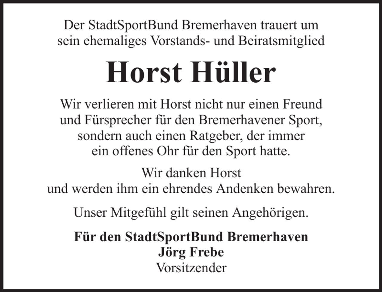 <p>Der StadtSportBund Bremerhaven trauert um<br />sein ehemaliges Vorstands- und Beiratsmitglied</p><p>Horst Hüller<br />Wir verlieren mit Horst nicht nur einen Freund<br />und Fürsprecher für den Bremerhavener Sport,<br />sondern auch einen Ratgeber, der immer<br />ein offenes Ohr für den Sport hatte.<br />Wir danken Horst<br />und werden ihm ein ehrendes Andenken bewahren.<br />Unser Mitgefühl gilt seinen Angehörigen.<br />Für den StadtSportBund Bremerhaven<br />Jörg Frebe<br />Vorsitzender</p>