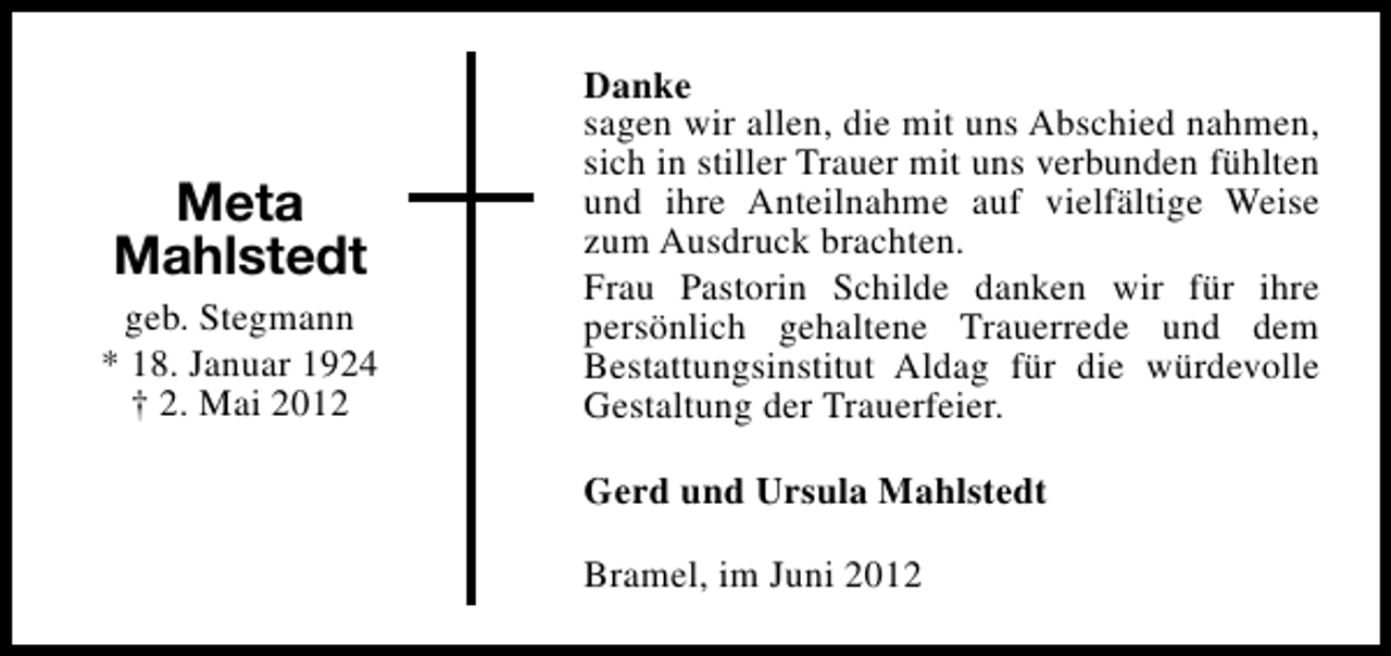 <p>Meta<br />Mahlstedt<br />geb. Stegmann<br />* 18. Januar 1924<br />† 2. Mai 2012</p><p>Danke<br />sagen wir allen, die mit uns Abschied nahmen,<br />sich in stiller Trauer mit uns verbunden fühlten<br />und ihre Anteilnahme auf vielfältige Weise<br />zum Ausdruck brachten.<br />Frau Pastorin Schilde danken wir für ihre<br />persönlich gehaltene Trauerrede und dem<br />Bestattungsinstitut Aldag für die würdevolle<br />Gestaltung der Trauerfeier.<br />Gerd und Ursula Mahlstedt<br />Bramel, im Juni 2012</p>