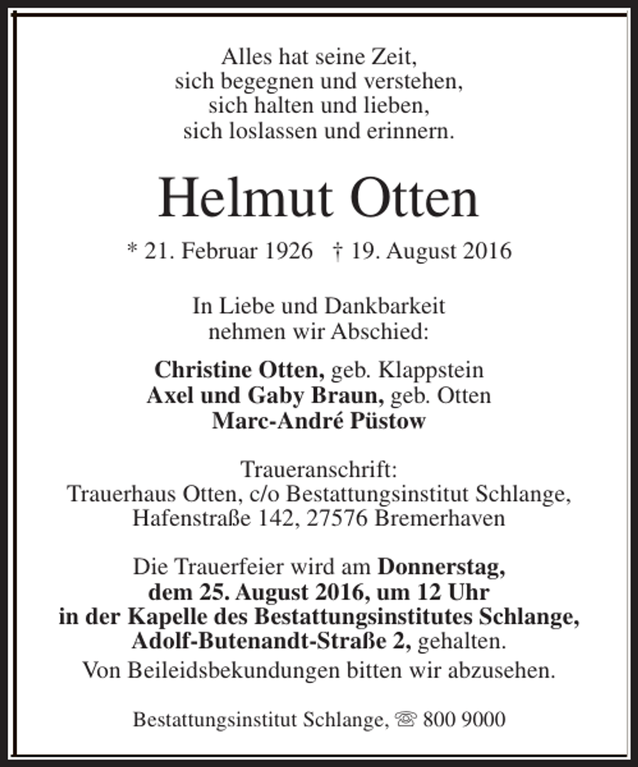 <p>Alles hat seine Zeit,<br />sich begegnen und verstehen,<br />sich halten und lieben,<br />sich loslassen und erinnern.</p><p>Helmut Otten</p><p>* 21. Februar 1926 † 19. August 2016<br />In Liebe und Dankbarkeit<br />nehmen wir Abschied:<br />Christine Otten, geb. Klappstein<br />Axel und Gaby Braun, geb. Otten<br />Marc-André Püstow<br />Traueranschrift:<br />Trauerhaus Otten, c/o Bestattungsinstitut Schlange,<br />Hafenstraße 142, 27576 Bremerhaven<br />Die Trauerfeier wird am Donnerstag,<br />dem 25. August 2016, um 12 Uhr<br />in der Kapelle des Bestattungsinstitutes Schlange,<br />Adolf-Butenandt-Straße 2, gehalten.<br />Von Beileidsbekundungen bitten wir abzusehen.<br />Bestattungsinstitut Schlange, s 800 9000</p>