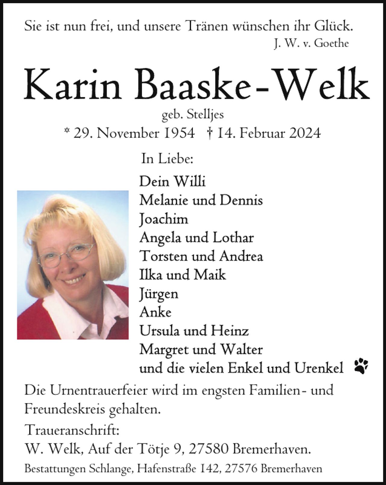 <p>Sie ist nun frei, und unsere Tränen wünschen ihr Glück.<br />J. W. v. Goethe</p><p>geb. Stelljes</p><p>* 29. November 1954 † 14. Februar 2024<br />In Liebe:</p><p>Die Urnentrauerfeier wird im engsten Familien- und<br />Freundeskreis gehalten.<br />Traueranschrift:<br />W. Welk, Auf der Tötje 9, 27580 Bremerhaven.<br />Bestattungen Schlange, Hafenstraße 142, 27576 Bremerhaven</p>