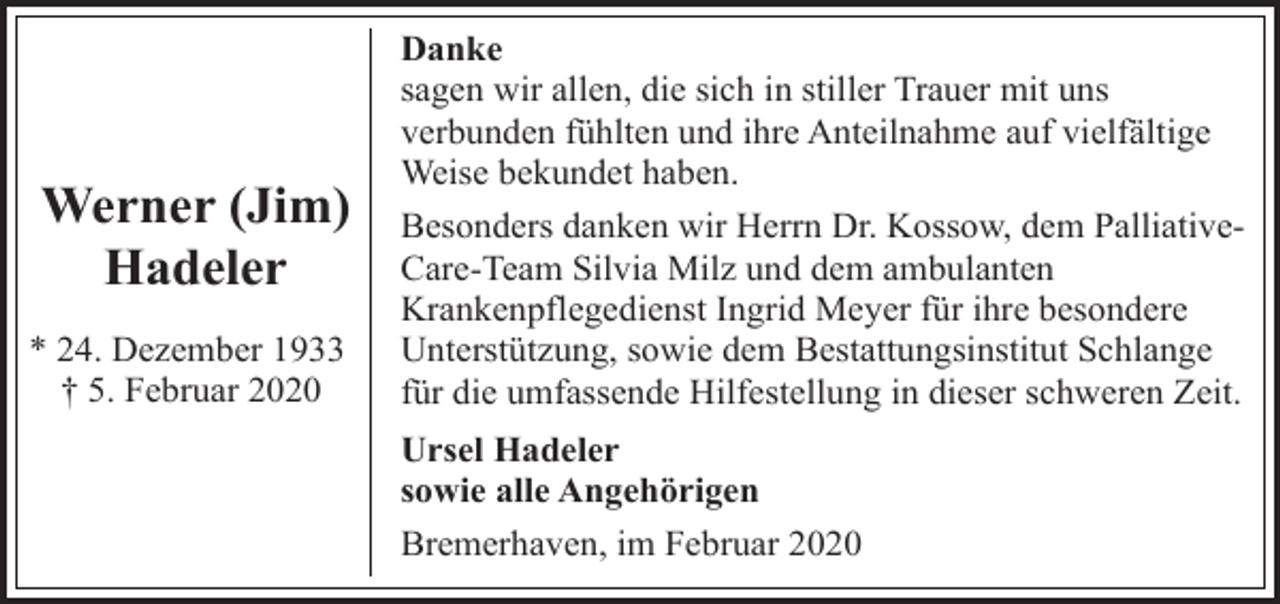 <p>Werner (Jim)<br />Hadeler<br />* 24. Dezember 1933<br />† 5. Februar 2020</p><p>Danke<br />sagen wir allen, die sich in stiller Trauer mit uns<br />verbunden fühlten und ihre Anteilnahme auf vielfältige<br />Weise bekundet haben.<br />Besonders danken wir Herrn Dr. Kossow, dem PalliativeCare-Team Silvia Milz und dem ambulanten<br />Krankenpflegedienst Ingrid Meyer für ihre besondere<br />Unterstützung, sowie dem Bestattungsinstitut Schlange<br />für die umfassende Hilfestellung in dieser schweren Zeit.<br />Ursel Hadeler<br />sowie alle Angehörigen<br />Bremerhaven, im Februar 2020</p>