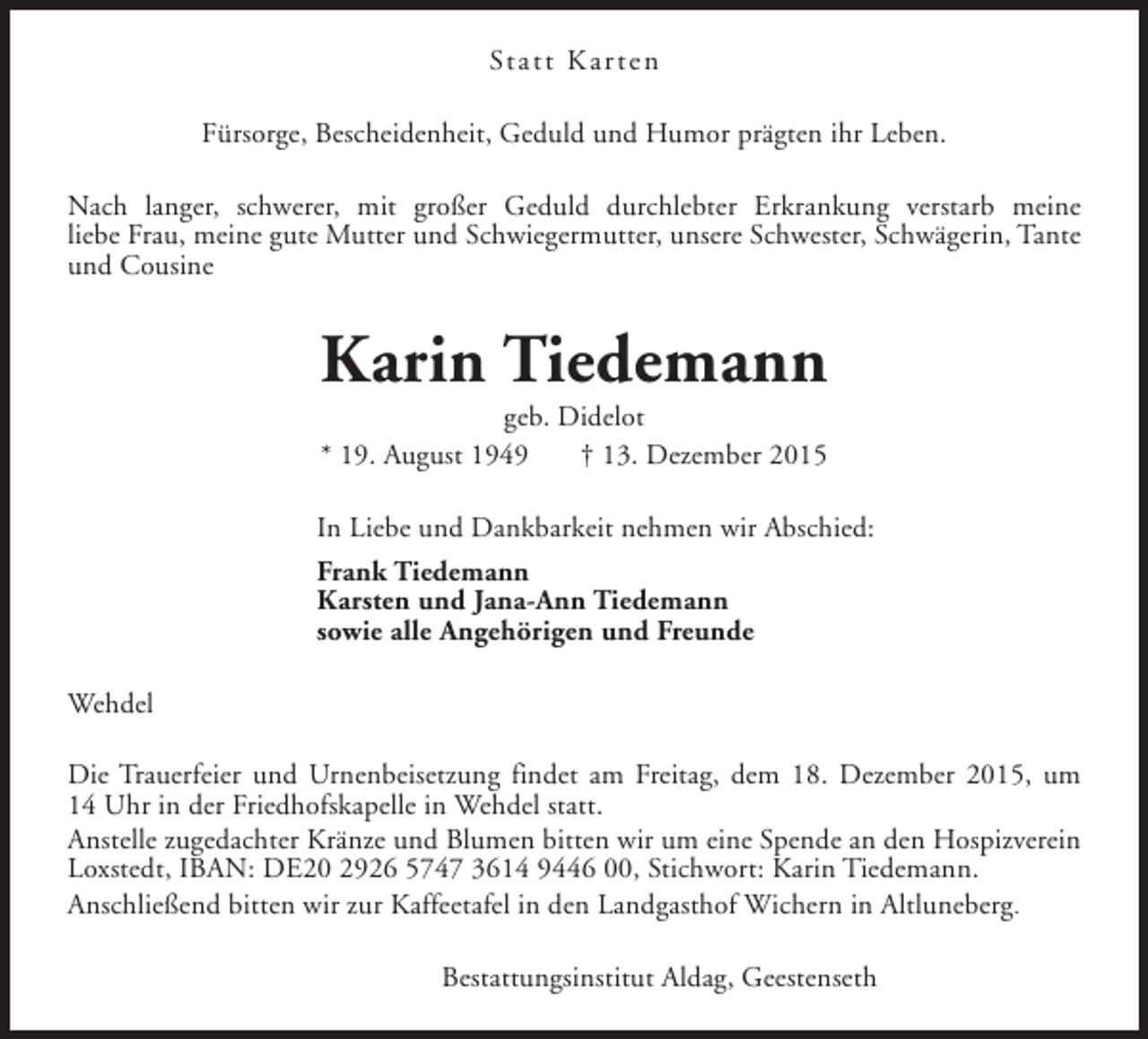 <p>Statt Kar ten<br />Fürsorge, Bescheidenheit, Geduld und Humor prägten ihr Leben.<br />Nach langer, schwerer, mit großer Geduld durchlebter Erkrankung verstarb meine<br />liebe Frau, meine gute Mutter und Schwiegermutter, unsere Schwester, Schwägerin, Tante<br />und Cousine</p><p>Karin Tiedemann<br />geb. Didelot<br />* 19. August 1949<br />† 13. Dezember 2015</p><p>In Liebe und Dankbarkeit nehmen wir Abschied:<br />Frank Tiedemann<br />Karsten und Jana-Ann Tiedemann<br />sowie alle Angehörigen und Freunde<br />Wehdel<br />Die Trauerfeier und Urnenbeisetzung findet am Freitag, dem 18. Dezember 2015, um<br />14 Uhr in der Friedhofskapelle in Wehdel statt.<br />Anstelle zugedachter Kränze und Blumen bitten wir um eine Spende an den Hospizverein<br />Loxstedt, IBAN: DE20 2926 5747 3614 9446 00, Stichwort: Karin Tiedemann.<br />Anschließend bitten wir zur Kaffeetafel in den Landgasthof Wichern in Altluneberg.<br />Bestattungsinstitut Aldag, Geestenseth</p>